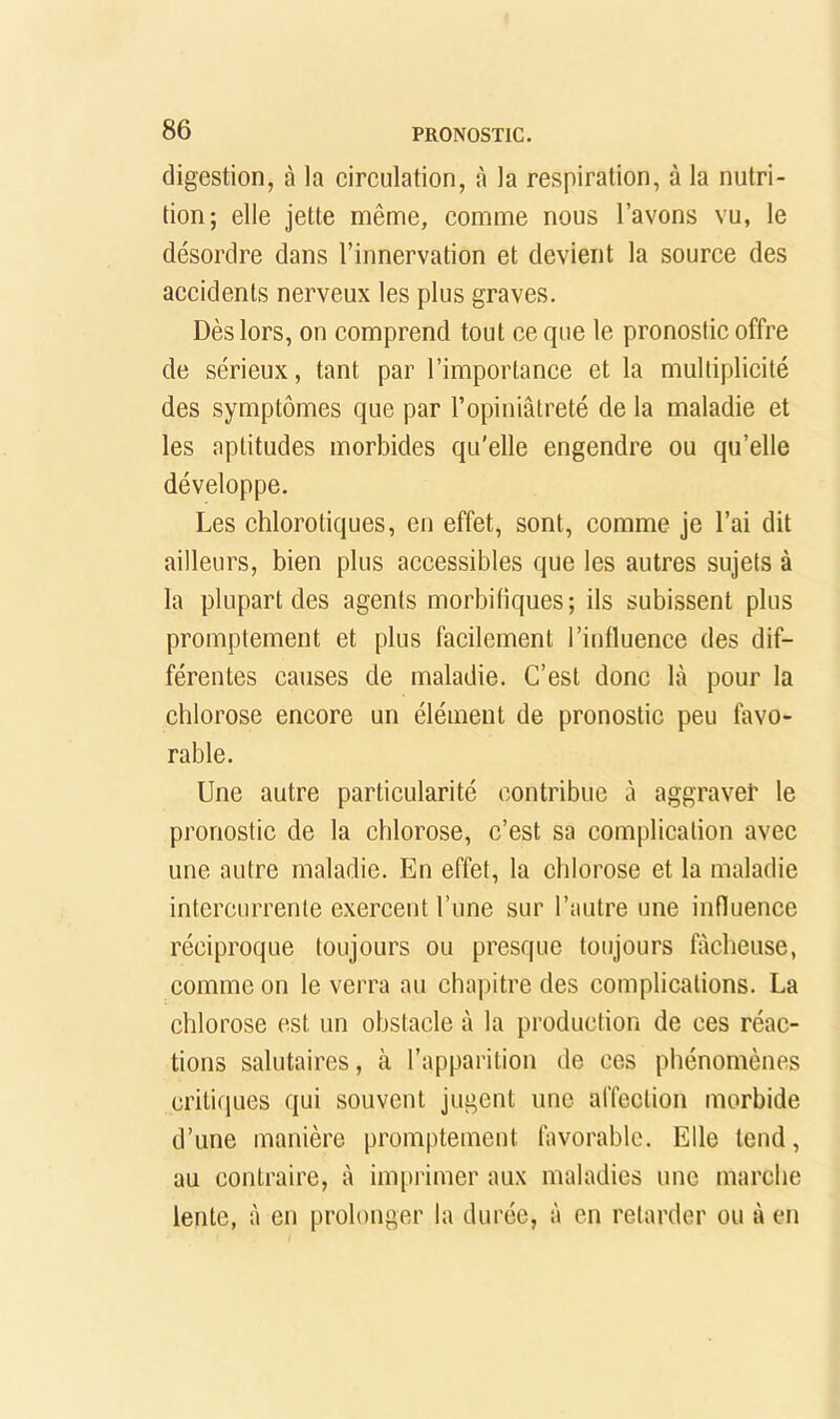 digestion, à la circulation, à la respiration, à la nutri- tion; elle jette même, comme nous l’avons vu, le désordre dans l’innervation et devient la source des accidents nerveux les plus graves. Dès lors, on comprend tout ce que le pronostic offre de sérieux, tant par l’importance et la multiplicité des symptômes que par l’opiniâtreté de la maladie et les aptitudes morbides qu'elle engendre ou qu’elle développe. Les chlorotiques, en effet, sont, comme je l’ai dit ailleurs, bien plus accessibles que les autres sujets à la plupart des agents morbifiques; ils subissent plus promptement et plus facilement l’influence des dif- férentes causes de maladie. C’est donc là pour la chlorose encore un élément de pronostic peu favo- rable. Une autre particularité contribue à aggravet le pronostic de la chlorose, c’est sa complication avec une autre maladie. En effet, la chlorose et la maladie intercurrente exercent l’une sur l’autre une influence réciproque toujours ou presque toujours fâcheuse, comme on le verra au chapitre des complications. La chlorose est un obstacle à la production de ces réac- tions salutaires, à l’apparition de ces phénomènes critiques qui souvent jugent une affection morbide d’une manière promptement favorable. Elle tend, au contraire, à imprimer aux maladies une marche lente, à en prolonger la durée, à en retarder ou à en