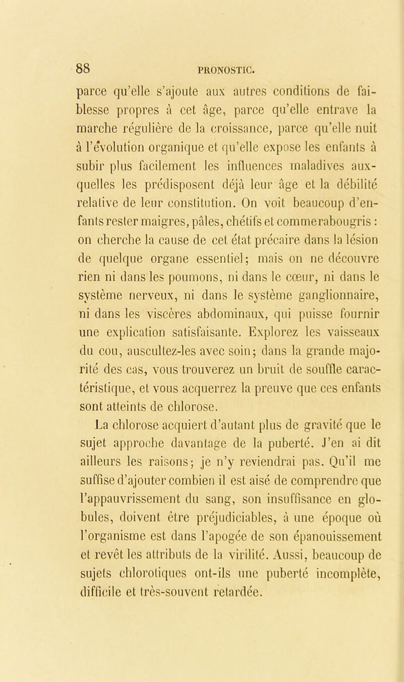 parce qu’elle s’ajoute aux autres conditions de fai- blesse propres à cet âge, parce qu’elle entrave la marche régulière de la croissance, parce qu’elle nuit à l’évolution organique et qu’elle expose les enfants à subir plus facilement les influences maladives aux- quelles les prédisposent déjà leur âge et la débilité relative de leur constitution. On voit beaucoup d’en- fants rester maigres, pâles, chétifs et commerabougris : on cherche la cause de cet état précaire dans la lésion de quelque organe essentiel; mais on ne découvre rien ni dans les poumons, ni dans le cœur, ni dans le système nerveux, ni dans le système ganglionnaire, ni dans les viscères abdominaux, qui puisse fournir une explication satisfaisante. Explorez les vaisseaux du cou, auscLiltez-les avec soin; dans la grande majo- rité des cas, vous trouverez un bruit de souffle carac- téristique, et vous acquerrez la preuve que ces enfants sont atteints de chlorose. La chlorose acquiert d’autant plus de gravité que le sujet approche davantage de la puberté. J’en ai dit ailleurs les raisons; je n’y reviendrai pas. Qu’il me suffise d’ajouter combien il est aisé de comprendre que l’appauvrissement du sang, son insuffisance en glo- bules, doivent être préjudiciables, à une époque où l’organisme est dans l’apogée de son épanouissement et revêt les attributs de la virilité. Aussi, beaucoup de sujets chlorotiques ont-ils une puberté incomplète, difficile et très-souvent retardée.