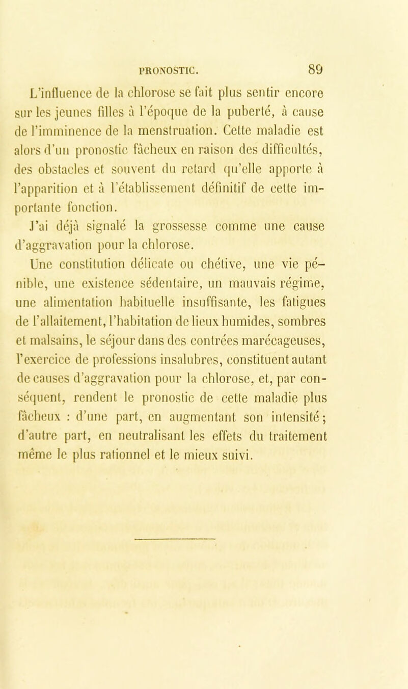 L’inlluence de la chlorose se fait plus sentir encore sur les jeunes filles à l’époque de la puberté, à cause de l’imminence de la menstruation. Cette maladie est alors d’un pronostic lueheux en raison des difficultés, des obstacles et souvent du retard qu’elle apporte à l’apparition et à l’établissement définitif de celte im- portante fonction. .l’ai déjà signalé la grossesse comme une cause d’aggravation pour la chlorose. Une constitution délicate ou chétive, une vie pé- nible, une existence sédentaire, un mauvais régime, une alimentation habituelle insuffisante, les fatigues de l’allaitement, l’habitation de lieux humides, sombres et malsains, le séjour dans des contrées marécageuses, l’exercice de professions insalubres, constituent autant de causes d’aggravation pour la chlorose, et, par con- sé(pient, rendent le pronostic de cette maladie plus fâcheux : d’une part, en augmentant son intensité; d’autre part, en neutralisant les effets du traitement même le plus rationnel et le mieux suivi.