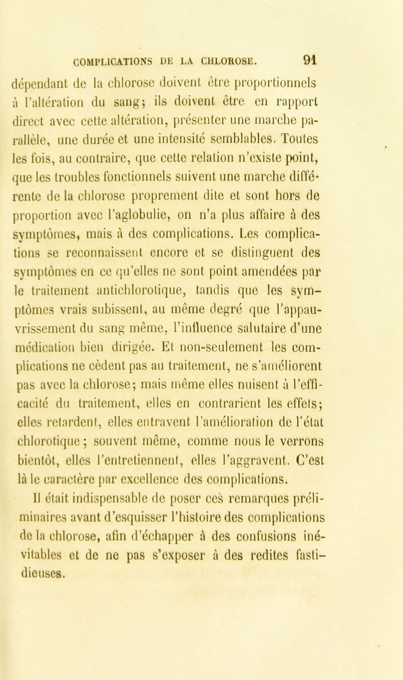 dépendant de la chlorose doivent être proportionnels à l’altération du sang; ils doivent être en rapport direct avec cette altération, présenter une marche pa- rallèle, une durée et une intensité semblables. Toutes les fois, au contraire, que cette relation n’existe point, que les troubles fonctionnels suivent une marche diffé* rente de la chlorose proprement dite et sont hors de proportion avec l’aglobulie, on n’a plus affaire à des symptômes, mais à des complications. Les complica- tions se reconnaissent encore et se distinguent des symptômes en ce qu’elles ne sont point amendées par le traitement antichlorotique, tandis que les sym- ptômes vrais subissent, au même degré que l’appau- vrissement du sang même, l’influence salutaire d’une médication bien dirigée. Et non-seulement les com- plications ne cèdent pas au traitement, ne s’améliorent pas avec la chlorose; mais même elles nuisent à l’effi- cacité du traitement, elles en contrarient les effets; elles retardent, elles entravent l’amélioration de l’état chlorotique ; souvent même, comme nous le verrons bientôt, elles l’entretiennent, elles l’aggravent. C’est là le caractère par excellence des complications. Il était indispensable de poser ces remarques préli- minaires avant d’esquisser l’histoire des complications de la chlorose, afin d’échapper à des confusions iné- vitables et de ne pas s’exposer à des redites fasti- dieuses.