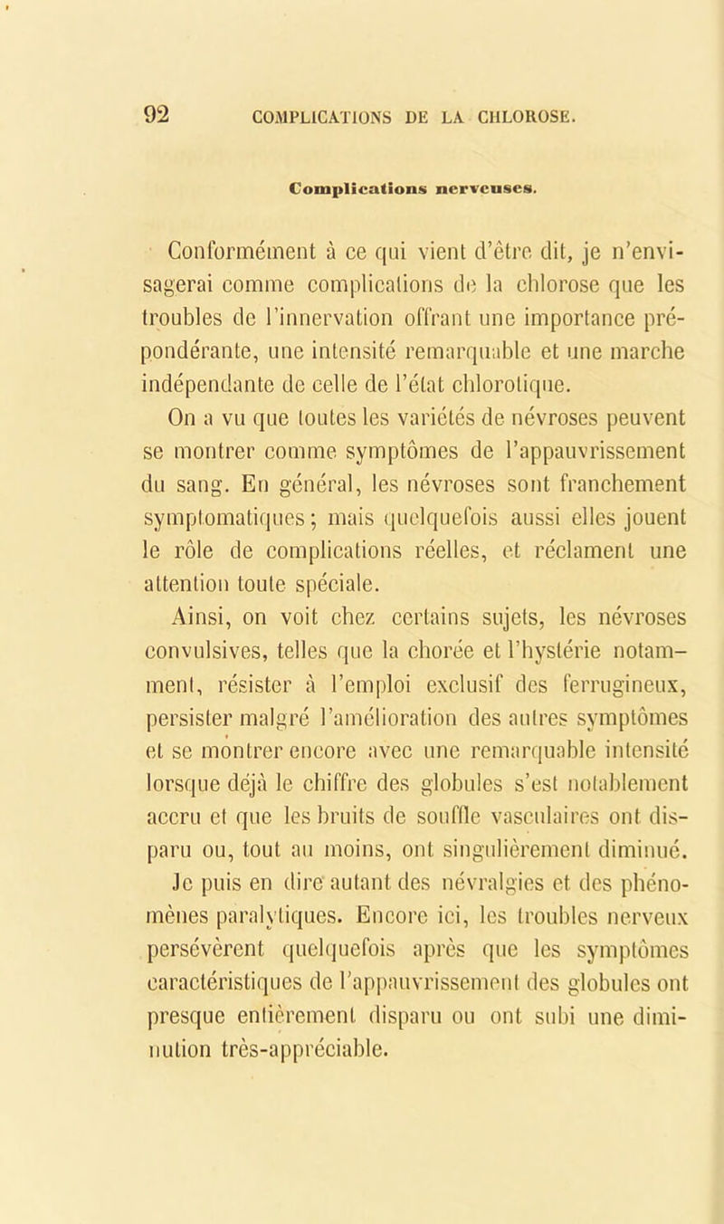 Complications nerveuses. Conformément à ce qui vient d’être dit, je n’envi- sagerai comme complications de la chlorose que les troubles de l’innervation offrant une importance pré- pondérante, une intensité remarquable et une marche indépendante de celle de l’état chlorotique. On a vu que toutes les variétés de névroses peuvent se montrer comme symptômes de l’appauvrissement du sang. En général, les névroses sont franchement symptomatiques ; mais (juclquefois aussi elles jouent le rôle de complications réelles, et réclament une attention toute spéciale. Ainsi, on voit chez certains sujets, les névroses convulsives, telles que la chorée et l’hystérie notam- ment, résister à l’emploi exclusif des ferrugineux, persister malgré l’amélioration des autres symptômes et se montrer encore avec une remarquable intensité lorsque déjà le chiffre des globules s’est notablement accru et que les bruits de soufde vasculaires ont dis- paru ou, tout au moins, ont singulièrement diminué. Je puis en dire autant des névralgies et des phéno- mènes paralytiques. Encore ici, les troubles nerveux persévèrent quehiuefois après que les symptômes caractéristiques de rapi)auvrissement des globules ont presque entièrement disparu ou ont subi une dimi- nution très-appréciable.