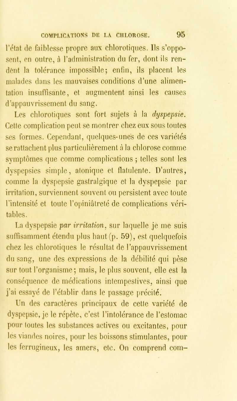 l’état de (îiiblesse propre aux chlorotiques. Ils s’oppo- sent, en outre, ù raciministratioii du fer, dont ils ren- dent la tolérance impossible; enfin, ils placent les malades dans les mauvaises conditions d’une alimen- tation insuffisante, et augmentent ainsi les causes d’appauvrissement du sang. Les chlorotiques sont fort sujets à la dyspepsie. Cette complication peut se montrer chez eux sous toutes ses formes. Cependant, quelques-unes de ces variétés .se rattachent plus particulièrement à la chlorose comme symptômes que comme complications ; telles sont les dyspepsies simple, atonique et flatulenle. D’autres, comme la dyspepsie gastralgique et la dyspepsie par irritation, surviennent souvent ou persistent avec toute l'intensité et toute l’opiniâtreté de complications véri- tables. La dyspepsie par irritation, sur laquelle je me suis suffisamment étendu plus haut (p. 59), est quelquefois chez les chlorotiques le résultat de l’appauvrissement du sang, une des expressions de la débilité qui pèse sur tout l’organisme; mais, le plus souvent, elle est la conséquence de médications intempestives, ainsi que j’ai essayé de l’établir dans le passage précité. Un des caractères principaux de cette variété de dyspepsie, je le répète, c’est l’intolérance de l’estomac pour toutes les substances actives ou excitantes, pour les viandes noires, pour les boissons stimulantes, pour les ferrugineux, les amers, etc. On comprend com-