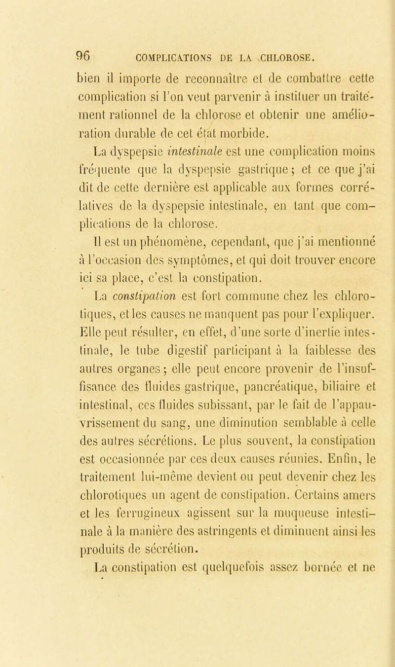 bien il importe de reconnaître et de combattre cette complication si l’on veut parvenir à insliluer un traite- ment rationnel de la chlorose et obtenir une amélio- ration durable de cet état morbide. La dyspepsie intestinale est une complication moins fréquente que la dyspepsie gastrique ; et ce que j’ai dit de cette dernière est applicable aux formes corré- latives de la dyspepsie intestinale, en tant que com- plications de la chlorose. Il est un phénomène, cependant, que j’ai mentionné à l’occasion des symptômes, et qui doit trouver encore ici sa place, c’est la constipation. La constipation est fort commune chez les chloro- tiques, et les causes ne manquent pas pour l’expliquer. Elle peut résulter, en effet, d’une sorte d’inertie intes- tinale, le tube digestif participant à la faiblesse des autres organes ; elle peut encore provenir de l’insuf- fisance des fluides gastrique, pancréatique, biliaire et intestinal, ccs Iluides subissant, par le fait de l’appau- vrissement du sang, une diminution semblable à celle des autres sécrétions. Le plus souvent, la constipation est occasionnée par ces deux causes réunies. Enfin, le traitement lui-même devient ou peut devenir chez les chlorotiques un agent de constipation. Certains amers et les ferrugineux agissent sur la muqueuse intesti- nale à la manière des astringents et diminuent ainsi les produits de sécrétion. ï.a constipation est quelquefois assez bornée et ne