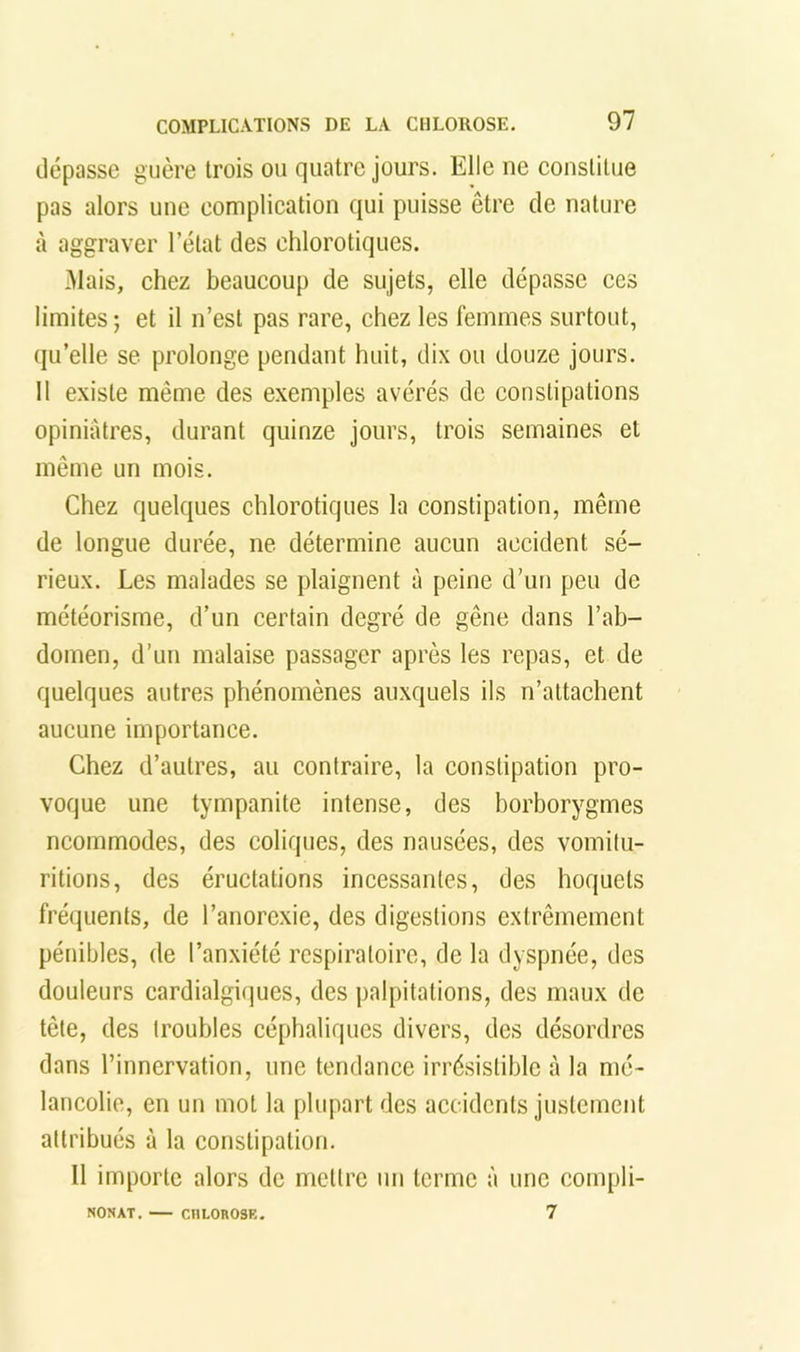 dépasse guère trois ou quatre jours. Elle ne eonstitue pas alors une complication qui puisse être de nature il aggraver l’état des chlorotiques. -Mais, chez beaucoup de sujets, elle dépasse ces limites ; et il n’est pas rare, chez les femmes surtout, qu’elle se prolonge pendant huit, dix ou douze jours. Il existe même des exemples avérés de constipations opiniâtres, durant quinze jours, trois semaines et même un mois. Chez quelques chlorotiques la constipation, même de longue durée, ne détermine aucun accident sé- rieux. Les malades se plaignent à peine d’un peu de météorisme, d’un certain degré de gêne dans l’ab- domen, d’un malaise passager après les repas, et de quelques autres phénomènes auxquels ils n’attachent aucune importance. Chez d’autres, au contraire, la constipation pro- voque une tympanite intense, des borborygmes ncommodes, des coliques, des nausées, des vomilu- ritions, des éructations incessantes, des hoquets fréquents, de l’anorexie, des digestions extrêmement pénibles, de l’anxiété respiratoire, de la dyspnée, des douleurs eardialgiijues, des palpitations, des maux de tête, des troubles céphaliques divers, des désordres dans l’innervation, une tendance irrésistible à la mé- lancolie, en un mot la plupart des accidents justement attribués à la constipation. 11 importe alors de mettre un terme à une eompli- 7 NONAT. CHLOROSE.