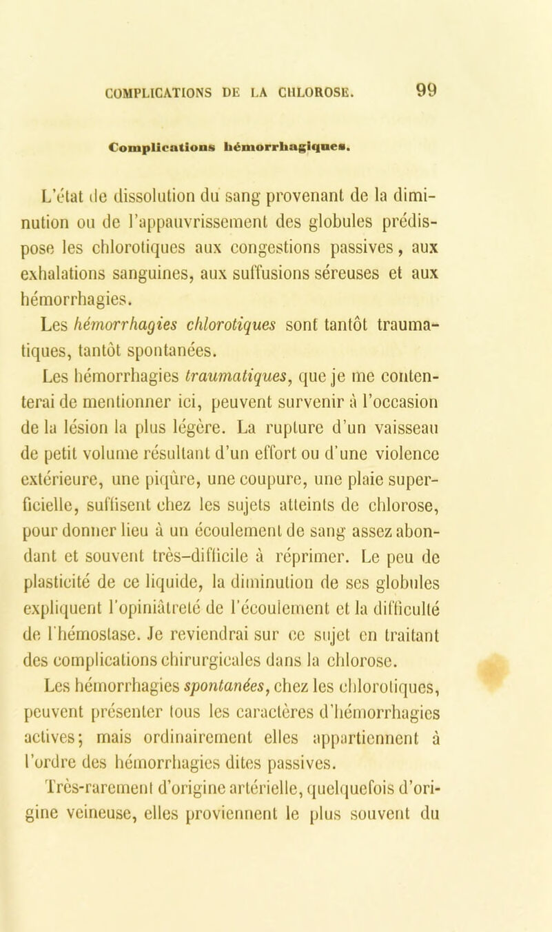 Complications hémorrhagiqnes. L’état lie dissolution du sang provenant de la dimi- nution OU de rappaiivrisscment des globules prédis- pose les chlorotiques aux congestions passives, aux exhalations sanguines, aux suffusions séreuses et aux hémorrhagies. Les hémorrhagies chlorotiques sont tantôt trauma- tiques, tantôt spontanées. Les hémorrhagies traumatiques, que je me conten- terai de mentionner ici, peuvent survenir à l’occasion de la lésion la plus légère. La rupture d’un vaisseau de petit volume résultant d’un effort ou d’une violence extérieure, une piqûre, une coupure, une plaie super- ficielle, suffisent chez les sujets atteints de chlorose, pour donner lieu à un écoulement de sang assez abon- dant et souvent très-difficile à réprimer. Le peu de plasticité de ce liquide, la diminution de ses globules expliquent l’opiniâtreté de l’écoulement et la difficulté de riiémoslase. Je reviendrai sur ce sujet en traitant des complications chirurgicales dans la chlorose. Les hémorrhagies spontanées, chez les chlorotiques, peuvent présenter tous les caractères d’hémorrhagies actives; mais ordinairement elles appartiennent à l’ordre des hémorrhagies dites passives. Très-rarement d’origine artérielle, quelquefois d’ori- gine veineuse, elles proviennent le plus souvent du