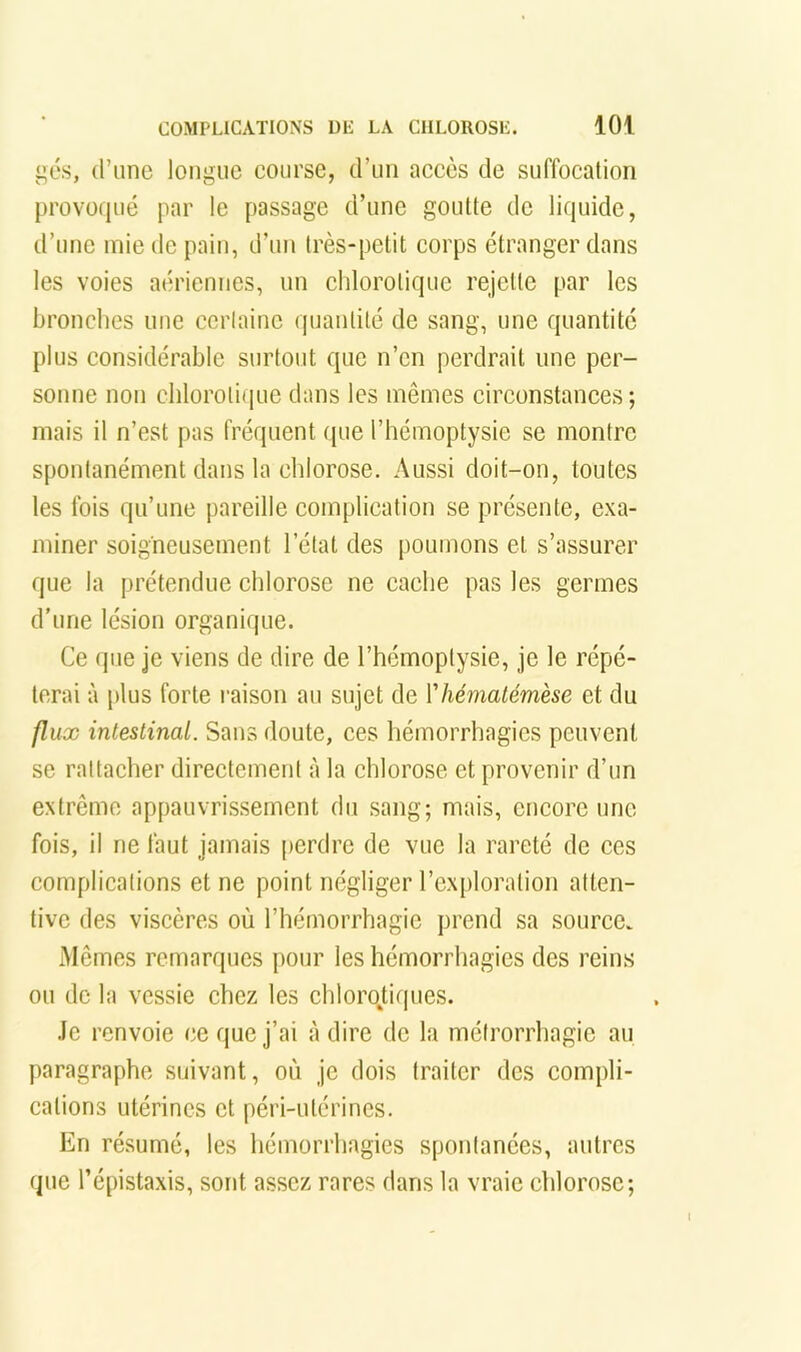 i»é.s, d’iinc longue course, d’un accès de suffocation provoqué par le passage d’une goutte de liquide, d’une mie de pain, d’un très-petit corps étranger dans les voies aériennes, un chlorotique rejette par les bronches une ccriainc quantité de sang, une quantité plus considérable surtout que n’en perdrait une per- sonne non chlorotique dans les mêmes circonstances; mais il n’est pas fréquent que l’hémoptysie se montre spontanément dans la chlorose. Aussi doit-on, toutes les fois qu’une pareille complication se présente, exa- miner soigneusement l’étal des poumons et s’assurer que la prétendue chlorose ne cache pas les germes d’une lésion organique. Ce que je viens de dire de l’hémoptysie, je le répé- terai à plus forte l'aison au sujet de Vhématémèse et du flux intestinal. Sans doute, ces hémorrhagies peuvent se rattacher directement à la chlorose et provenir d’un extrême appauvrissement du sang; mais, encore une fois, il ne faut jamais perdre de vue la rareté de ces complications et ne point négliger l’exploration atten- tive des viscères où l’hémorrhagie prend sa source. Mêmes remarques pour les hémorrhagies des reins ou de la vessie chez les chloroUques. .le renvoie ce que j’ai à dire de la méirorrhagie au paragraphe suivant, où je dois traiter des compli- cations utérines et péri-utérines. En résumé, les hémorrhagies spontanées, autres que l’épistaxis, sont assez rares dans la vraie chlorose;