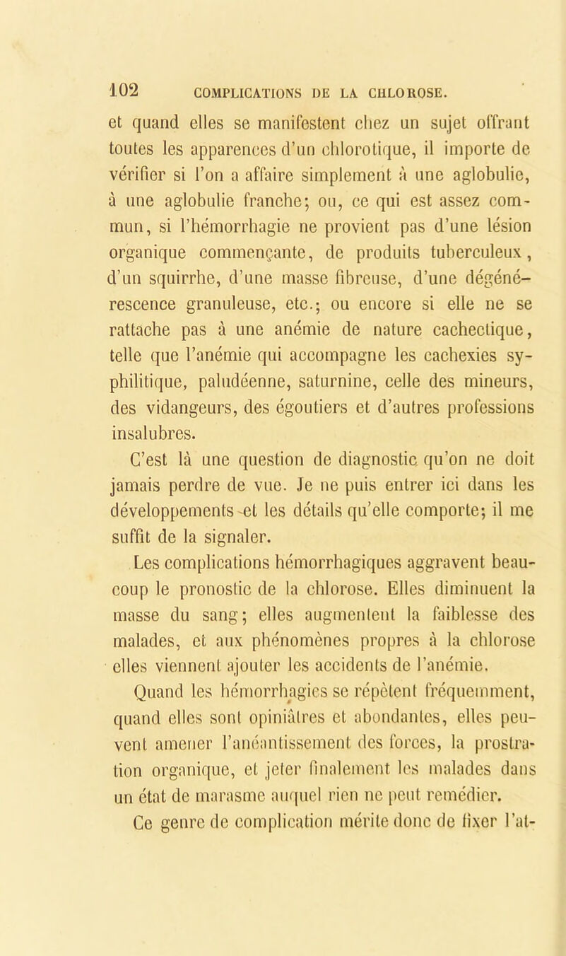 et quand elles se manifestent chez un sujet offrant toutes les apparences d’un chlorotique, il importe de vérifier si l’on a affaire simplement à une aglobulie, à une aglobulie franche; ou, ce qui est assez com- mun, si l’hémorrhagie ne provient pas d’une lésion organique commençante, de produits tuberculeux, d’un squirrhe, d’une masse fibreuse, d’une dégéné- rescence granuleuse, etc.; ou encore si elle ne se rattache pas à une anémie de nature cachectique, telle que l’anémie qui accompagne les cachexies sy- philitique, paludéenne, saturnine, celle des mineurs, des vidangeurs, des égoutiers et d’autres professions insalubres. C’est là une question de diagnostic qu’on ne doit jamais perdre de vue. Je ne puis entrer ici dans les développements'Ct les détails quelle comporte; il me suffit de la signaler. Les complications hémorrhagiques aggravent heau- coup le pronostic de la chlorose. Elles diminuent la masse du sang; elles augmenlent la faiblesse des malades, et aux phénomènes propres à la chlorose elles viennent ajouter les accidents de l’anémie. Quand les hémorrhagies se répètent fréquemment, quand elles sont opiniâtres et abondantes, elles peu- vent amener l’anéantissement des forces, la prostra- tion organique, et jeter finalement les malades dans un état de marasme aurpiel rien ne peut remédier. Ce genre de complication mérite donc de fixer l’at-