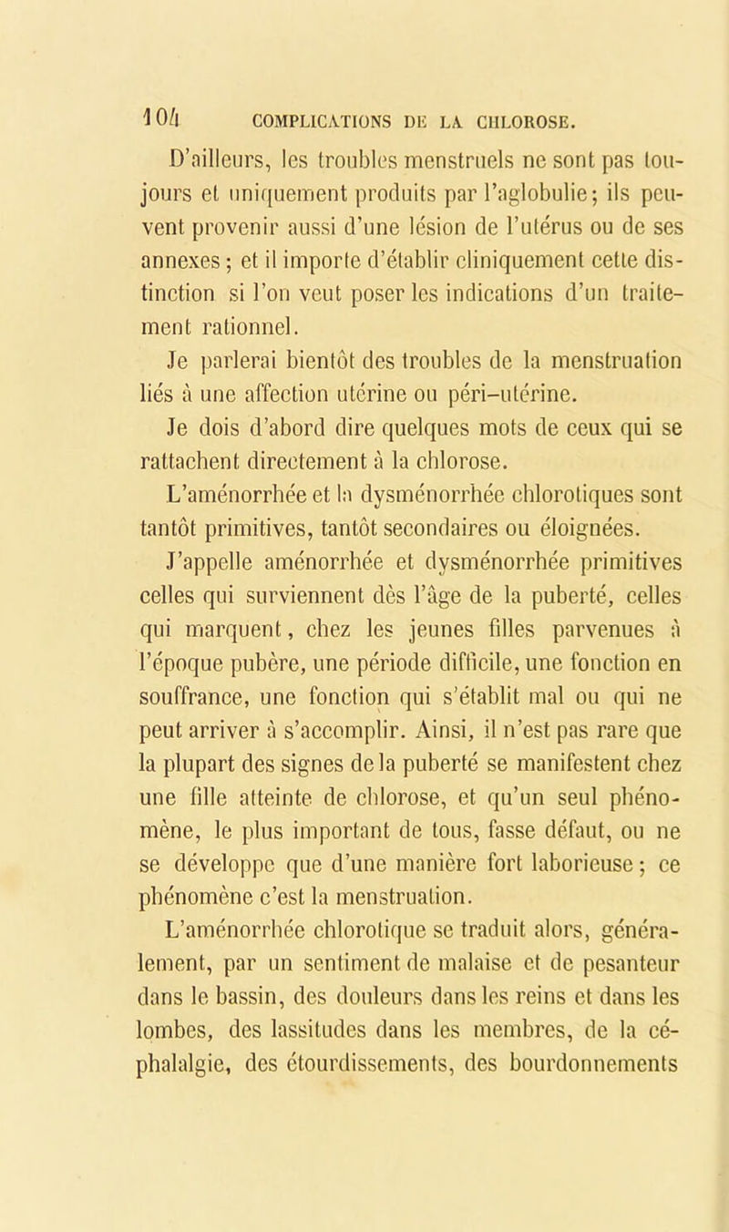 D’ailleurs, les troubles menstruels ne sont pas tou- jours et uniquement produits par l’aglobulie; ils peu- vent provenir aussi d’une lésion de l’utérus ou de ses annexes ; et il importe d’établir cliniquement cette dis- tinction si l’on veut poser les indications d’un traite- ment rationnel. Je parlerai bientôt des troubles de la menstruation liés à une affection utérine ou péri-utérine. Je dois d’abord dire quelques mots de ceux qui se rattachent directement à la chlorose. L’aménorrhée et la dysménorrhée chlorotiques sont tantôt primitives, tantôt secondaires ou éloignées. J’appelle aménorrhée et dysménorrhée primitives celles qui surviennent dès l’âge de la puberté, celles qui marquent, chez les jeunes filles parvenues à l’époque pubère, une période difficile, une fonction en souffrance, une fonction qui s’établit mal ou qui ne peut arriver à s’accomplir. Ainsi, il n’est pas rare que la plupart des signes delà puberté se manifestent chez une fille atteinte de chlorose, et qu’un seul phéno- mène, le plus important de tous, fasse défaut, ou ne se développe que d’une manière fort laborieuse ; ce phénomène c’est la menstruation. L’aménorrhée chlorotique se traduit alors, généra- lement, par un sentiment de malaise et de pesanteur dans le bassin, des douleurs dans les reins et dans les lombes, des lassitudes dans les membres, de la cé- phalalgie, des étourdissements, des bourdonnements