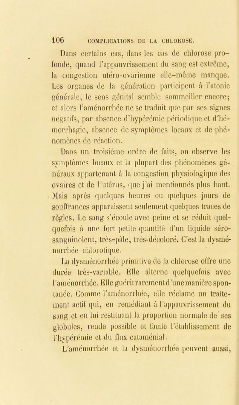 Dans certains cas, dans les cas de chlorose pro- fonde, quand l’appauvrissement du sang est extrême, la congestion utéro-ovarienne elle-même manque. Les organes de la génération participent à l’atonie générale, le sens génital semble sommeiller encore; et alors l’aménorrhée ne se traduit que par ses signes négatifs, par absence d’hypérémie périodique et d’hé- morrhagie, absence de symptômes locaux et de phé- nomènes de réaction. Dans un troisième ordre de faits, on observe les symptômes locaux et la plupart des phénomènes gé- néraux appartenant à la congestion physiologique des ovaires et de l’utérus, que j’ai mentionnés plus haut. Mais après quelques heures ou quelques jours de souffrances apparaissent seulement quelques traces de règles. Le sang s’écoule avec peine et se réduit quel- quefois à une fort petite quantité d’un liquide séro- sanguinolent, très-pâle, très-décoloré. C’est la dysmé- norrhée chlorotique. La dysménorrhée primitive de la chlorose offre une durée très-variable. Elle alterne quelquefois avec l’aménorrhée. Elle guéritrarementd’unemanière spon- tanée. Comme l’aménorrhée, elle réclame un traite- ment actif qui, en remédiant à l’appauvrissement du sang et eu lui restituant la proportion normale de’ ses globules, rende possible et facile l’établissement de l'hypérémie et du lliix cataménial. L’aménorrhée et la dysménorrhée peuvent aussi,