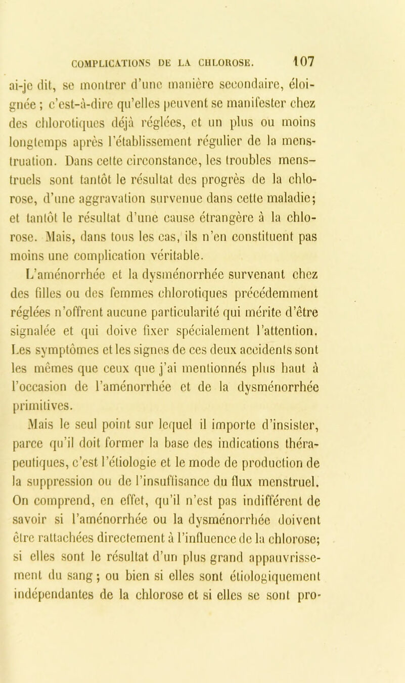 ai-jc dit, se montrer d’une manière secondaire, éloi- gnée ; c’est-à-dire qu’elles peuvent se manifester chez des chlorotiques déjà réglées, et un plus ou moins longtemps après l’établissement régulier de la mens- truation. Dans cette circonstance, les troubles mens- truels sont tantôt le résultat des progrès de la chlo- rose, d’une aggravation survenue dans cette maladie; et tantôt le résultat d’une cause étrangère à la chlo- rose. Mais, dans tous les cas, ils n’en constituent pas moins une complication véritable. L’aménorrhée et la dysménorrhée survenant chez des filles ou des femmes chlorotiques précédemiTient réglées n’offrent aucune particularité qui mérite d’être signalée et qui doive fixer spécialement l’attention. Les symptômes et les signes de ces deux accidents sont les mêmes que ceux que j’ai mentionnés plus haut à l’occasion de l’aménorrhée et de la dysménorrhée [)i’imitives. Mais le seul point sur lequel il importe d’insister, parce qu’il doit former la base des indications théra- peutiques, c’est l’étiologie et le mode de production de la suppression ou de l’insuffisance du fiux menstruel. On comprend, en effet, qu’il n’est pas indifférent de savoir si l’aménorrhée ou la dysménorrhée doivent être rattaehées directement à l’inlluence de la chlorose; si elles sont le résultat d’un plus grand appauvrisse- ment du sang; ou bien si elles sont étiologiquement indépendantes de la chlorose et si elles se sont pro-