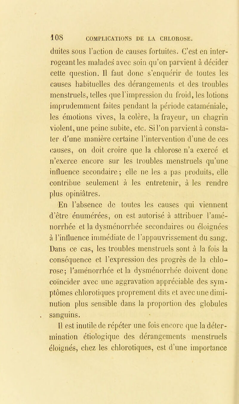 duites SOUS l’action de causes fortuites. C’est en inter- rogeant les malades avee soin qu’on parvient à décider eette question. Il faut donc s’enquérir de toutes les causes habituelles des dérangements et des troubles menstruels, telles que l’impression du froid, les lotions imprudemment faites pendant la période cataméniale, les émotions vives, la colère, la frayeur, un chagrin violent, une peine subite, etc. Si l’on parvient à consta- ter d'une manière certaine l’intervention d’une de ces (îauses, on doit croire que la chlorose n’a exercé et n’exerce encore sur les troubles menstruels qu’une influence secondaire ; elle ne les a pas produits, elle contribue seulement à les entretenir, à les rendre plus opiniâtres. En l’absence de toutes les causes qui viennent d’être énumérées, on est autorisé à attribuer l’amé- norrhée et la dysménorrhée secondaires ou éloignées à l’influence immédiate de l’appauvrissement du sang. Dans ce cas, les troubles menstruels sont à la fois la conséquence et l’expression des progrès de la chlo- rose; l’aménorrhée et la dysménorrhée doivent donc coïncider avec une aggravation appréciable des sym- ptômes chlorotiques proprement dits et avec une dimi- nution plus sensible dans la proportion des globules sanguins. 11 est inutile de répéter une fois encore (jue la déter- mination étiologique des dérangements menstruels éloignés, chez les chlorotiques, est d’une importance