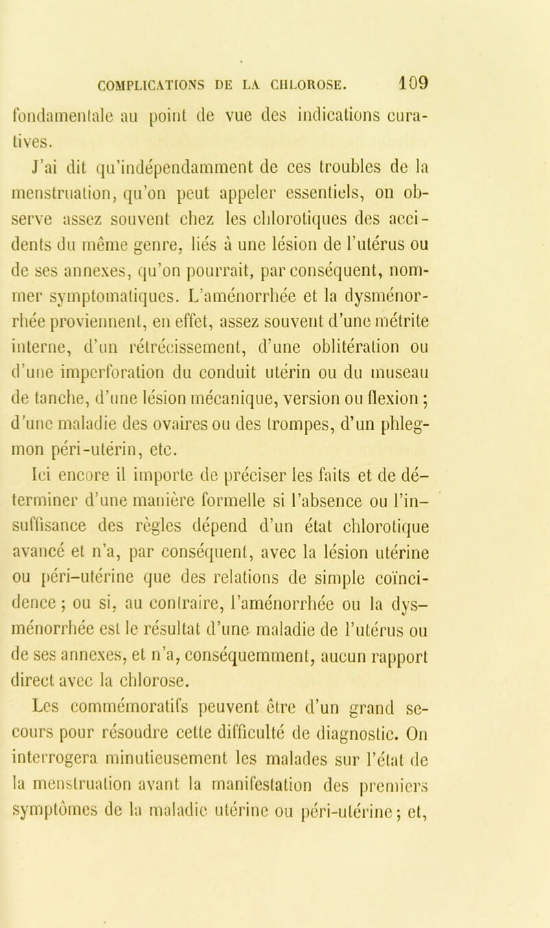 lüiidainenlale au point de vue des indications cura- tives. J’ai dit qu’indépendamment de ces troubles de la ineustruation, qu’on peut appeler essentiels, on ob- serve assez souvent chez les cblorotiipics des acci- dents du même genre, liés à une lésion de l’utérus ou de ses annexes, qu’on pourrait, par conséquent, nom- mer symptomatiques. L’aménorrhée et la dysménor- rhée proviennent, en effet, assez souvent d’une métrite interne, d’un rétrécissement, d’une oblitération ou d’une imperforation du conduit utérin ou du museau de tanche, d’une lésion mécanique, version ou flexion ; d’une maladie des ovaires ou des trompes, d’un phleg- mon péri-utérin, etc. Ici encore il importe de préciser les faits et de dé- terminer d’une manière formelle si l’absence ou l’in- suffisance des règles dépend d’un état chlorotique avancé et n’a, par conséquent, avec la lésion utérine ou {»éri-utérine que des relations de simple coïnci- dence ; ou si, au coniraire, l’aménorrhée ou la dys- ménorrhée est le résultat d’une maladie de l’utérus ou de ses annexes, et n’a, conséquemment, aucun rapport direct avec la chlorose. Les commémoratifs peuvent être d’un grand se- cours pour résoudre cette difficulté de diagnostic. On interrogera minutieusement les malades sur l’état de la menstruation avant la manifestation des premiers symptômes de la maladie utérine ou péri-utérine; et.