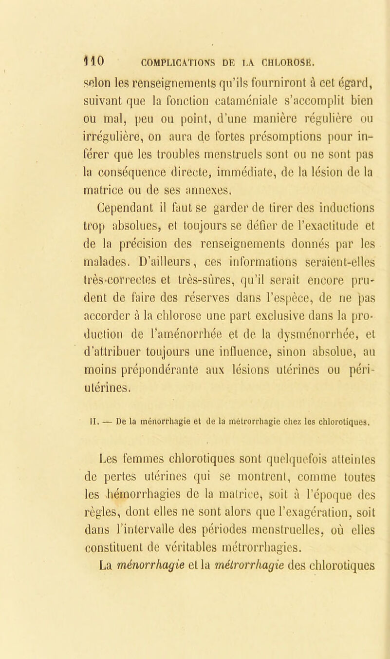 selon les renseignements qu’ils fourniront à cet égard, suivant que la fonction cataméniale s’accomplit bien ou mal, peu ou point, d’une manière régulière ou irrégulière, on aura de fortes présomptions pour in- férer que les troubles menstruels sont ou ne sont pas la conséquence directe, immédiate, de la lésion de la matrice ou de ses annexes. Cependant il faut se garder de tirer des inductions trop absolues, et toujours se défier de l’exactitude et de la précision des renseignements donnés par les malades. D’ailleurs, ces informations seraient-elles très-correctes et très-sûres, qu’il serait encore pru- dent de faire des réserves dans l’es|)èce, de ne pas accorder à la chlorose une part exclusive dans la pro- duction de l’am.énorrhée et de la dysménorrhée, et d’attribuer toujours une influence, sinon absolue, au moins prépondérante aux lésions utérines ou péri- utérines. II. — De la ménorrhagie et de la métrorrhagie chez les chlorotiques. Les femmes chlorotiques sont quehjuefois atteintes de pertes utérines qui se montrcnl, comme toutes les hémorrhagies de la malrice, soit à l’époque des règles, dont elles ne sont alors que l’cxagéraliou, soit dans l’intervalle des périodes menstruelles, où elles constituent de véritables métrorrhagies. La ménorrhagie et la métrorrhagie des chlorotiques
