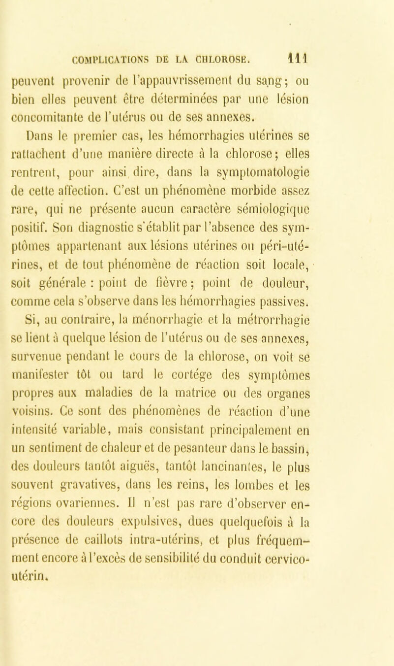 peuvent provenir de l’appauvrissement du sang; ou bien elles peuvent être déterminées par une lésion concomitante de Tutérus ou de ses annexes. Dans le premier cas, les hémorrhagies utérines se rattachent d’une manière directe à la chlorose; elles rentrent, pour ainsi dire, dans la symptomatologie de cette alTection. C’est un phénomène morbide assez rare, fjui ne présente aucun caractère sémiologique positif. Son diagnostic s'établit par l’absence des sym- ptômes appartenant aux lésions utérines ou péri-uté- rines, et de tout phénomène de réaction soit locale, soit générale : point de fièvre; point de douleur, comme cela s’observe dans les hémorrhagies passives. Si, au contraire, la ménorrhagie et la métrorrhagie SC lient à quelque lésion de l’utérus ou de ses annexes, survenue pendant le cours de la chlorose, on voit se manifester tôt ou tard le cortège des symptômes propres aux maladies de la matrice ou des organes voisins. Ce sont des phénomènes de réaction d’une intensité variable, mais consistant princi|)alement en un sentiment de chaleur et de pesanteur dans le bassin, des douleurs tantôt aigues, tantôt lancinanles, le jilus souvent gravatives, dans les reins, les lombes et les régions ovariennes. Il n’est pas rare d’observer en- core des douleurs expulsivcs, dues quelquefois à la présence de caillots intra-utérins, et plus fréquem- ment encore à l’excès de sensibilité du conduit cervico- utérin.