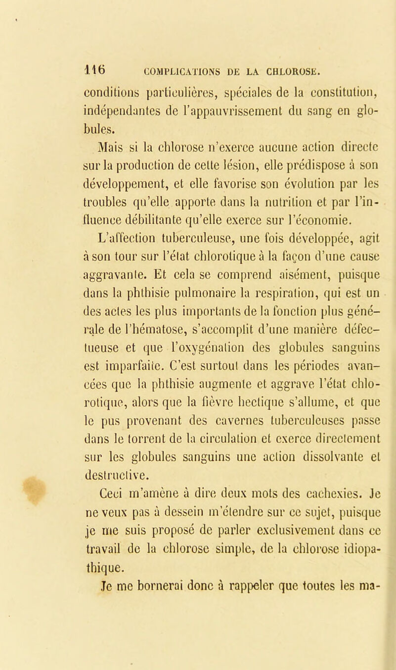 conditions particulières, spéciales de la constitution, indépendantes de l’appauvrissement du sang en glo- bules. Mais si la chlorose n’exerce aucune action directe sur la production de cette lésion, elle prédispose à son développement, et elle favorise son évolution par les troubles qu’elle apporte dans la nutrition et par l’in- fluence débilitante qu’elle exerce sur l’économie. L’affection tuberculeuse, une fols développée, agit à son tour sur l’élat chlorotique à la façon d’une cause aggravante. Et cela se comprend aisément, puisque dans la phthisie pulmonaire la respiration, qui est un des actes les plus importants de la fonetion plus géné- rale de l’hématose, s’accomplit d’une manière défec- tueuse et que l’oxygénation des globules sanguins est imparfaite. C’est surtout dans les périodes avan- cées que la phthisie augmente et aggrave l’état ehlo- rotique, alors que la fièvre hectique s’allume, et que le pus provenant des cavernes tuberculeuses passe dans le torrent de la circulation et exerce directement sur les globules sanguins une action dissolvante et destructive. Ceci m’amène à dire deux mots des cachexies. Je neveux pas à dessein m’étendre sur ce sujet, puisque je me suis proposé de parler exclusivement dans ce travail de la chlorose simple, de la chlorose idiopa- thique. Je me bornerai donc à rappeler que toutes les ma-