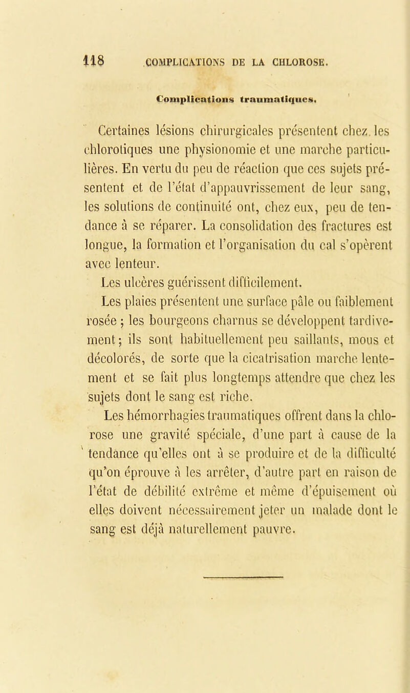 Complications traumatiques. Certaines lésions chirurgicales présentent chez, les ehloroliques une physionomie et une marche particu- lières. En vertu du peu de réaction que ces sujets pré- sentent et de l’état d’appauvrissement de leur sang, les solutions de continuité ont, chez eux, peu de ten- dance à se réparer. La consolidation des fractures est longue, la formation et l’organisation du cal s’opèrent avec lenteur. Les ulcères guérissent diflicilement. Les plaies présentent une surface pâle ou faiblement rosée ; les bourgeons charnus se développent tardive- ment ; ils sont habituellement peu saillants, mous et décolorés, de sorte que la cicatrisation marche lente- ment et se fait plus longtemps attendre que chez les sujets dont le sang est riche. Les hémorrhagies traumatiques offrent dans la chlo- rose une gravité spéciale, d’une part à cause de la ' tendance qu’elles ont à se produire et de la difficulté qu’on éprouve à les arrêter, d’autre part en raison de l’état de débilité extrême et même d’épuisement où elles doivent nécessairement jeter un malade dont le sang est déjà naturellement pauvre.