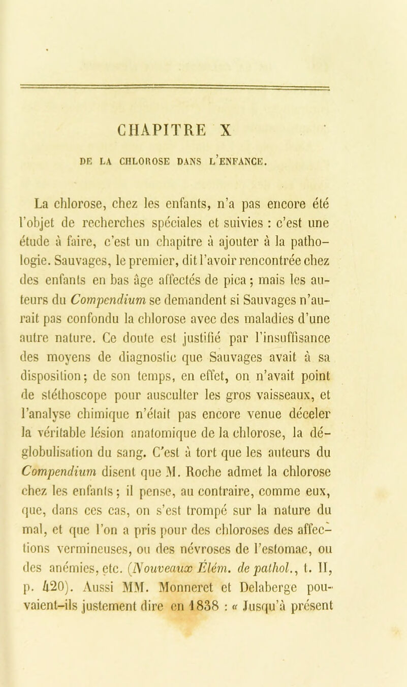 CHAPITRE X DK LA CHLOlîOSE DANS l’eNFANCE. La chlorose, chez les enfants, n’a pas encore été l’objet de recherches spéciales et suivies : c’est une étude à faire, c’est uu chapitre à ajouter à la patho- logie. Sauvages, le premier, dit l’avoir rencontrée chez des enfants en bas âge affectés de pica ; mais les au- teurs du Compendium se demandent si Sauvages n’au- rait pas confondu la clilorose avec des maladies d’une autre nature. Ce doute est justifié par rinsuffisance des moyens de diagnostic que Sauvages avait à sa disposition; de son temps, en effet, on n’avait point de stéthoscope pour ausculter les gros vaisseaux, et l’analyse chimique n’élait pas encore venue déceler la véritable lésion anatomique de la chlorose, la dé- globulisation du sang. C'est à tort que les auteurs du Compendium disent que M. Roche admet la chlorose chez les enfants ; il pense, au contraire, comme eux, que, dans ces cas, on s’est trompé sur la nature du mal, et que l’on a pris pour des chloroses des affec- tions vermineuses, ou des névroses de l’estomac, ou des anémies, etc. (JSouveaux Élém. depaihol.^ t. II, p. 420). Aussi MM. Monneret et Delaberge pou- vaient-ils justement dire en 1838 : <( .Tusqu’à présent