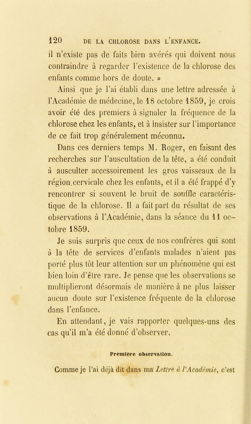 il n’existe pas de faits bien avérés fini doivent nous contraindre à regarder l’existence de la chlorose des enfants comme hors de doute. » Ainsi que je l’ai établi dans une lettre adressée à l’Académie de médecine, le 18 octobre 1859, je crois avoir été des premiers à signaler la fréquence de la chlorose chez les enfants, et à insister sur l’importance de ce fait trop généralement méconnu. Dans ces derniers temps M. Roger, en faisant des recherches sur l’auscultation de la tête, a été conduit à ausculter accessoirement les gros vaisseaux de la région.cervicale chez les enfants, et il a été frappé d’y rencontrer si souvent le bruit de souffle caractéris- tique de la chlorose. Il a fait part du résultat de ses observations à l’Académie, dans la séance du 11 oc- tobre 1859. Je suis surpris que ceux de nos confrères qui sont à la tête de services d’enfants malades n’aient pas porté plus tôt leur attention sur un phénomène qui est bien loin d’être rare. Je pense que les observations se multiplieront désormais de manière à ne plus laisser aucun doute sur l’existence fré<]uente de la chlorose dans l’enfance. En attendant, je vais rapporter quelques-uns des cas qu’il m’a été donne d’observer. Première observation. Comme je l’ai déjà dit dans ma Lettn à l’Académie, c’est