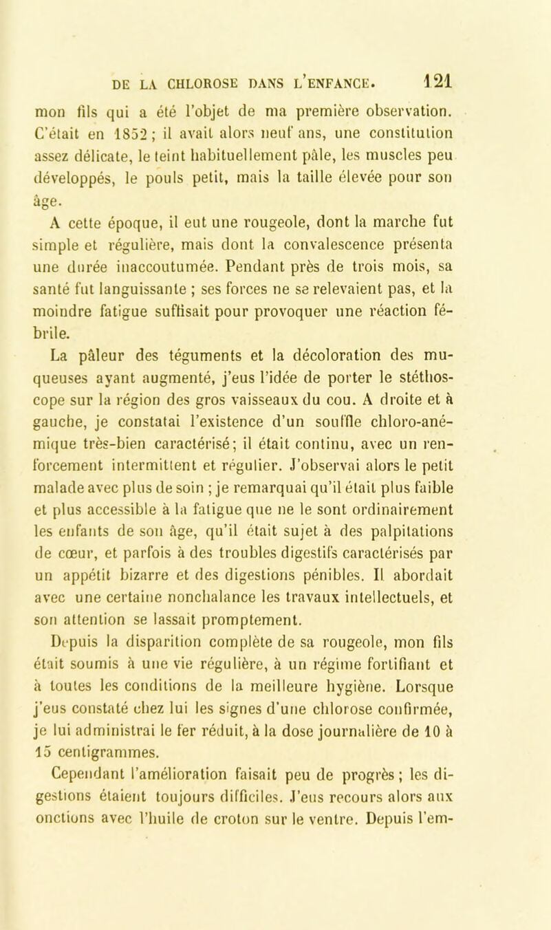 mon fils qui a été l’objet de ma première observation. C’était en 1852 ; il avait alor.s neuf ans, une constitution assez délicate, le teint habituellement pâle, les muscles peu développés, le pouls petit, mais la taille élevée pour son âge. A cette époque, il eut une rougeole, dont la marche fut simple et régulière, mais dont la convalescence présenta une durée inaccoutumée. Pendant près de trois mois, sa santé fut languissante ; ses forces ne se relevaient pas, et la moindre fatigue suffisait pour provoquer une réaction fé- brile. La pâleur des téguments et la décoloration des mu- queuses ayant augmenté, j’eus l’idée de porter le stéthos- cope sur la région des gros vaisseaux du cou. A droite et à gauche, je constatai l’existence d’un souffle chloro-ané- mique très-bien caractérisé; il était continu, avec un ren- forcement intermittent et régulier. J’observai alors le petit malade avec plus de soin ; je remarquai qu’il était plus faible et plus accessible à la fatigue que ne le sont ordinairement les enfants de son âge, qu’il était sujet à des palpitations de cœur, et parfois à des troubles digestifs caractérisés par un appétit bizarre et des digestions pénibles. Il abordait avec une certaine nonchalance les travaux intellectuels, et son attention se lassait promptement. Di'puis la disparition complète de sa rougeole, mon fils était soumis à une vie régulière, à un régime fortifiant et à toutes les conditions de la meilleure hygiène. Lorsque j’eus constaté chez lui les signes d’une chlorose confirmée, je lui administrai le fer réduit, à la dose journalière de 10 à 15 centigrammes. Cependant l’amélioration faisait peu de progrès; les di- gestions étaient toujours difficiles. J’eus recours alors aux onctions avec l’huile de croton sur le ventre. Depuis l’em-