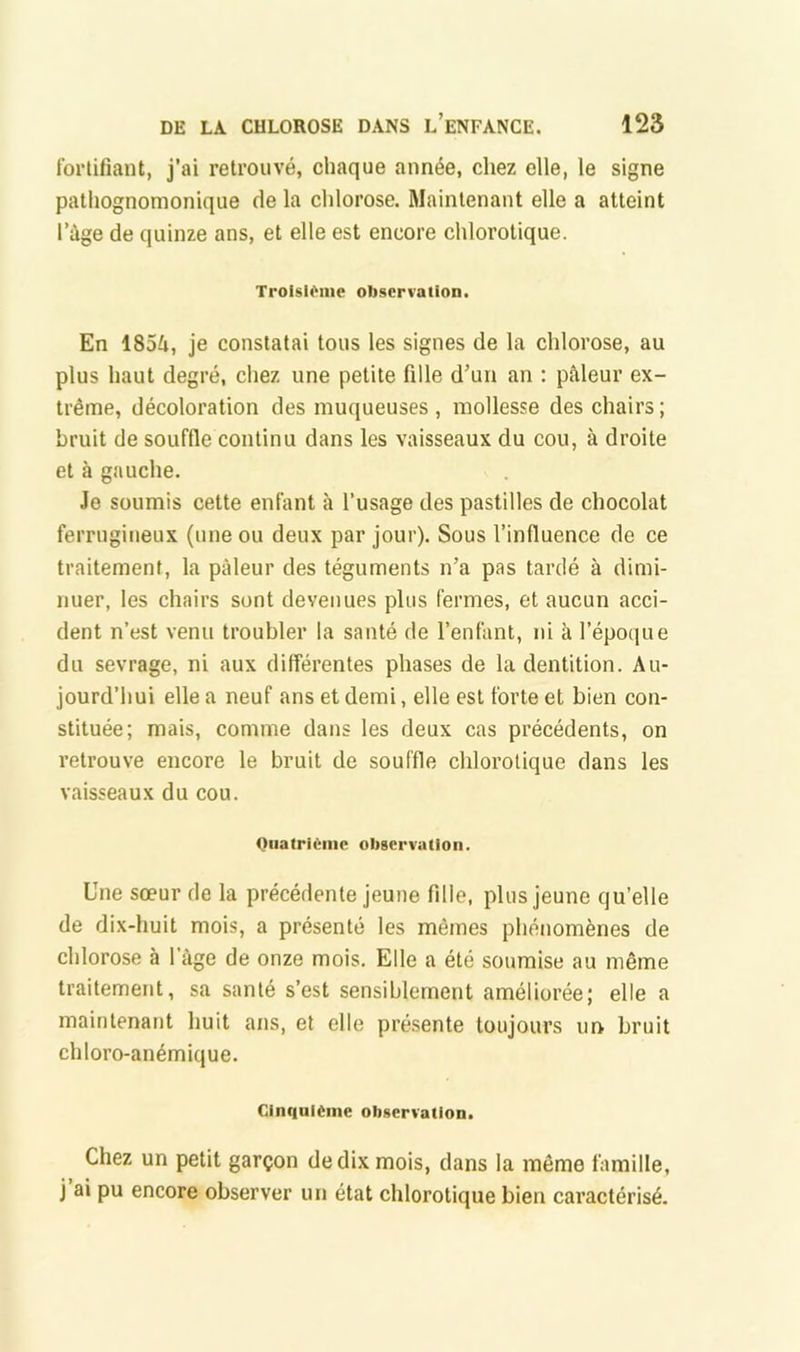 fortifiant, j’ai retrouvé, chaque année, chez elle, le signe pathognomonique de la chlorose. Maintenant elle a atteint l’àge de quinze ans, et elle est encore chlorotique. TroisU^me observation. En 1854, je constatai tous les signes de la chlorose, au plus haut degré, chez une petite fille d’un an : pâleur ex- trême, décoloration des muqueuses , mollesse des chairs ; bruit de souffle continu dans les vaisseaux du cou, à droite et à gauche. Je soumis cette enfant à l’usage des pastilles de chocolat ferrugineux (une ou deux par jour). Sous l’influence de ce traitement, la pâleur des téguments n’a pas tardé à dimi- nuer, les chairs sont devenues plus fermes, et aucun acci- dent n’est venu troubler la santé de l’enlant, ni à l’époque du sevrage, ni aux différentes phases de la dentition. Au- jourd’hui elle a neuf ans et demi, elle est forte et bien con- stituée; mais, comme dans les deux cas précédents, on retrouve encore le bruit de souffle chlorotique dans les vaisseaux du cou. Oiiatriênic obgervatloii. Une sœur de la précédente jeune fdle, plus jeune qu’elle de dix-huit mois, a présenté les mêmes phénomènes de chlorose à l’àge de onze mois. Elle a été soumise au même traitement, sa santé s’est sensiblement améliorée; elle a maintenant huit ans, et elle pré.sente toujours un bruit chloro-anémique. CinqulCine observation. Chez un petit garçon de dix mois, dans la même famille, j ai pu encore observer un état chlorotique bien caractérisé.