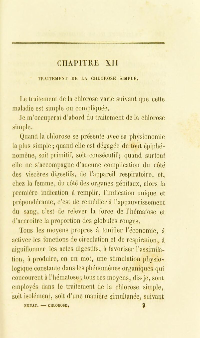 ÏKAJTEMEÎNT DE LA CHLOROSE SIMPLE. Le traitement de la chlorose varie suivant que celte maladie est simple ou compliquée. Je m’occuperai d’abord du traitement de la chlorose simple. Quand la chlorose se présente avec sa physionomie la plus simple; quand elle est dégagée de tout épiphé- nomène, soit primitif, soit consécutif; quand surtout elle ne s’accompagne d’aucune complication du côté des viscères digestifs, de l’appareil respiratoire, et, chez la femme, du côté des organes génitaux, alors la première indication à remplir, l’indication unique et prépondérante, c’est de remédier à l’appauvrissement du sang, c’est de relever la force de l’hématose et d’accroître la [)roportion des globules rouges. Tous les moyens propres à tonifier l’économie, à activer les fonctions de circulation et de respiration, à aiguillonner les actes digestifs, à favoriser l’assimila- tion, à produire, en un mot, une stimulation physio- logique constante dans les phénomènes organiques qui concourent à l’hématose; Ions ces moyens, dis-je, sont employés dans le traitement de la chlorose simple, soit isolément, soit d’une manière simultanée, suivant 9 IIOSAT. — CHL0H08E,