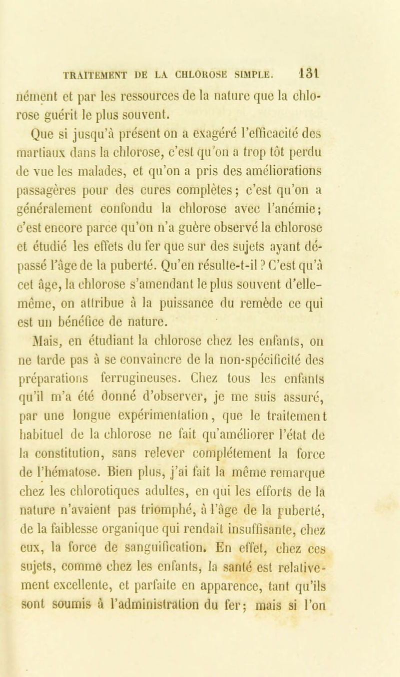 iiément et par les ressoiirees de la nature que la ehlo- rose guérit le plus souvent. Que si jusqu’à présent on a exagéré relïicaeilé des martiaux dans la ehlorose, e’est qu'on a trop tôt perdu de vue les malades, et qu’on a pris des améliorations passagères pour des cures complètes ; c’est qu’on a généralement confondu la chlorose avec l’anémie; c’est encore parce qu’on n’a guère observé la chlorose et étudié les effets du fer que sur des sujets ayant dé- passé ràge de la puberté. Qu’en résulte-t-il ? C’est qu’à cet âge, la ehlorose s’amendant le plus souvent d’elle- méme, on attribue à la puissance du remède ce qui est un bénéfice de nature. àlais, en étudiant la chlorose chez les enfants, on ne tarde pas à se convaincre de la non-spécificité des préparations ferrugineuses. Chez tous les enfants qu’il m’a été donné d’observer, je me suis assuré, par une longue expérimentation, que le traitement habituel de la chlorose ne fait qu’améliorer l’état de la constitution, sans relever complètement la force de l’hématose. Bien plus, j’ai fait la meme remanpie chez les chlorotiques adultes, en (jui les efforts de la nature n’avaient pas triomphé, à l’âge de la puberté, de la faiblesse organique qui rendait insuffisante, chez eux, la force de sanguification. En effet, chez ces sujets, comme chez les enfants, la santé est relative- ment excellente, et parfaite en apparence, tant qu’ils sont soumis à l’administration du fer; mais si l’on