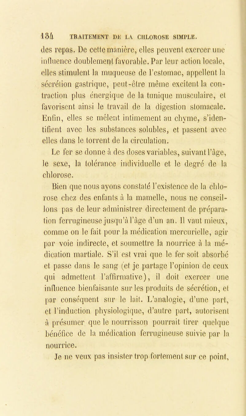 (les repas. De cette manière, elles peuvent exercer une intliience doublement favorable. Par leur action locale, elles stimulent la muqueuse de l’estomac, appellent la sécrétion gastrique, peut-être même excitent la con- traction plus énergique de la tunique musculaire, et favorisent ainsi le travail de la digestion stomacale. Enfin, elles se mêlent intimement au chyme, s’iden- tifient avec les substances solubles, et passent avec elles dans le torrent de la circulation. Le fer se donne à des doses variables, suivant Page, le sexe, la tolérance individuelle et le degré de la chlorose. Bien que nous ayons constaté l’existence de la chlo- rose chez des enfants à la mamelle, nous ne conseil- lons pas de leur administrer directement de prépara- tion ferrugineuse jusqu’à Page d’un an. Il vaut mieux, comme on le fait pour la médication mercurielle, agir par voie indirecte, et soumettre la nourrice à la mé- dication martiale. S’il est vrai que le fer soit absorbé et passe dans le sang (et je partage l’opinion de ceux qui admettent l’affirmative), il doit exercer une influence bienfaisante sur les produits de sécrétion, et par conséquent sur le lait. L’analogie, d’une part, et l’induction physiologique, d’autre part, autorisent à présumer que le nourrisson pourrait tirer quelque bénéfice de la médication ferrugineuse suivie par la nourrice. Je ne veux pas insister trop fortement sur ce pioint,