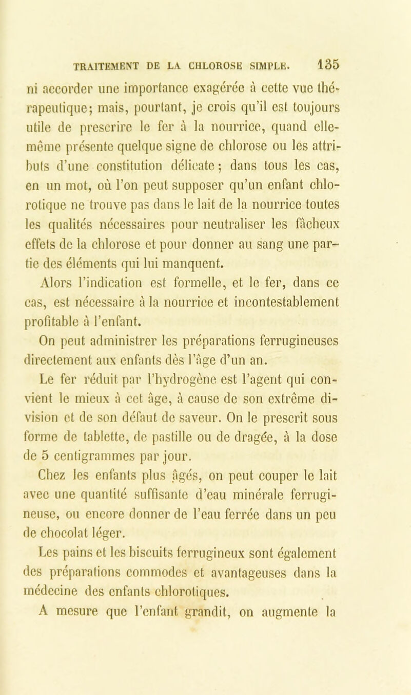 ni accorder une importance exagérée à cette vue thé- rapeutique; mais, pourtant, je crois qu’il est toujours utile de prescrire le fer à la nourrice, quand elle- même présente quelque signe de chlorose ou les attri- buts d’une constitution délicate ; dans tous les cas, en un mot, où l’on peut supposer qu’un enfant chlo- rotique ne trouve pas dans le lait de la nourrice toutes les qualités nécessaires pour neutraliser les fâcheux effets de la chlorose et pour donner au sang une par- tie des éléments qui lui manquent. Alors l’indication est formelle, et le fer, dans ce cas, est nécessaire à la nourrice et incontestablement profitable à l’enfant. On peut administrer les préparations ferrugineuses directement aux enfants dès l’Age d’un an. Le fer réduit par l’hydrogène est l’agent qui con- vient le mieux à cet âge, à cause de son extrême di- vision et de son défaut de saveur. On le preserit sous forme de tablette, de pastille ou de dragée, à la dose de 5 centigrammes par jour. Chez les enfants plus Agés, on peut couper le lait avec une quantité suffisante d’eau minérale ferrugi- neuse, ou encore donner de l’eau ferrée dans un peu de chocolat léger. Les pains et les biscuits ferrugineux sont également des préparations commodes et avantageuses dans la médecine des enfants chlorotiques. A mesure que l’enfant grandit, on augmente ta