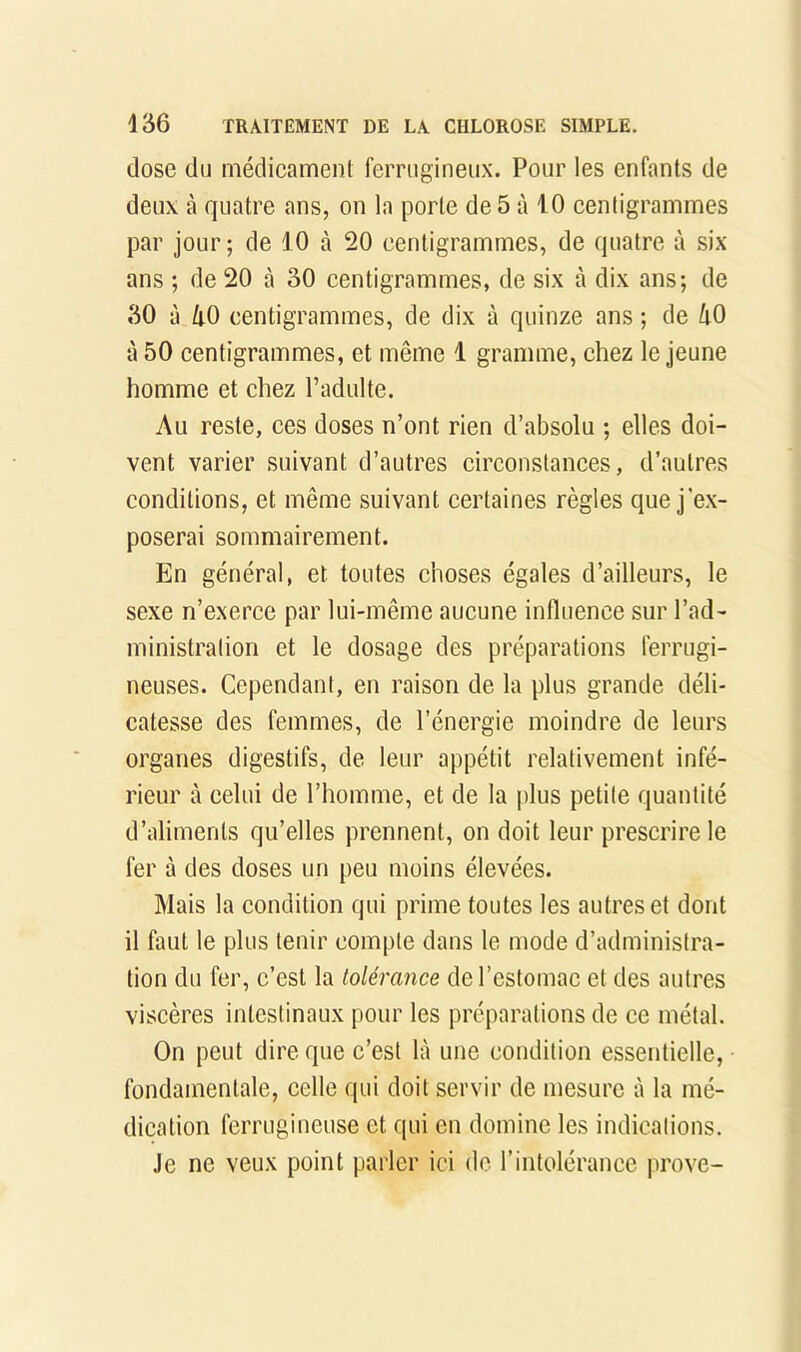 dose du médicament ferrugineux. Pour les enfants de deux à quatre ans, on la porte de 5 à 10 centigrammes par jour; de 10 à 20 centigrammes, de quatre à six ans ; de 20 à 30 centigrammes, de six à dix ans; de 30 à liO centigrammes, de dix à quinze ans ; de ^lO à 50 centigrammes, et même 1 gramme, chez le jeune homme et chez l’adulte. Au reste, ces doses n’ont rien d’absolu ; elles doi- vent varier suivant d’autres circonstances, d’autres conditions, et même suivant certaines règles que j'ex- poserai sommairement. En général, et toutes choses égales d’ailleurs, le sexe n’exerce par lui-même aucune influence sur l’ad- ministration et le dosage des préparations ferrugi- neuses. Cependant, en raison de la plus grande déli- catesse des femmes, de l’énergie moindre de leurs organes digestifs, de leur appétit relativement infé- rieur à celui de l’homme, et de la plus petite quantité d’aliments qu’elles prennent, on doit leur prescrire le fer à des doses un peu moins élevées. Mais la condition qui prime toutes les autres et dont il faut le plus tenir compte dans le mode d’administra- tion du fer, c’est la tolérance de l’estomac et des autres viscères intestinaux pour les préparations de ce métal. On peut dire que c’est là une condition essentielle, fondamentale, celle qui doit servir de mesure à la mé- dication ferrugineuse et qui en domine les indications. Je ne veux point parler ici de l’intolérance prove-