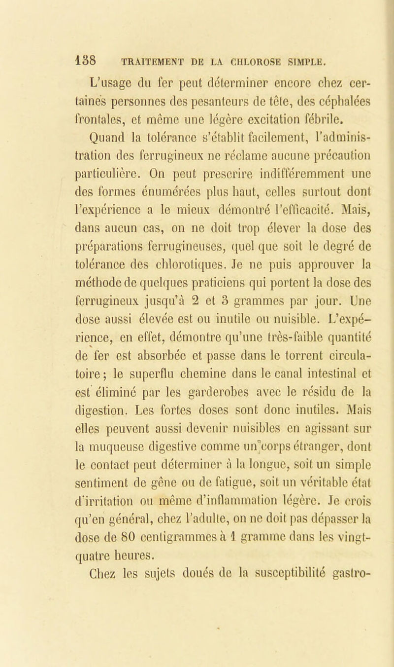 L’usüge du fer peut déterminer eneore cliez cer- taines personnes des pesanteurs de tête, des céphalées fronlales, et même une légère excitation fébrile. Quand la tolérance s’établit facilement, l’adminis- tration des ferrugineux ne réclame aucune précaution particulière. On peut prescrire indifféremment une des formes énumérées plus haut, celles surtout dont l’expérience a le mieux démontré l’efficacité. Mais, dans aucun cas, on ne doit trop élever la dose des préparations ferrugineuses, quel que soit le degré de tolérance des chlorotiques. Je ne puis approuver la méthode de quelques praticiens qui portent la dose des ferrugineux jusqu’à 2 et 3 grammes par jour. Une dose aussi élevée est ou inutile ou nuisible. L’expé- rience, en effet, démontre qu’une très-faible quantité de fer est absorbée et passe dans le torrent circula- toire ; le superflu chemine dans le canal intestinal et est éliminé par les garderobes avec le résidu de la digestion. Les fortes doses sont donc inutiles. Mais elles peuvent aussi devenir nuisibles en agissant sur la muqueuse digestive comme un“eorps étranger, dont le contact peut déterminer à la longue, soit un simple sentiment de gêne ou de fatigue, soit un véritable état d’irritation ou même d’inflammation légère. Je crois qu’en général, chez l’adulte, on ne doit pas dépasser la dose de 80 centigrammes à J gramme dans les vingt- quatre heures. Chez les sujets doués de la susceptibilité gastro-