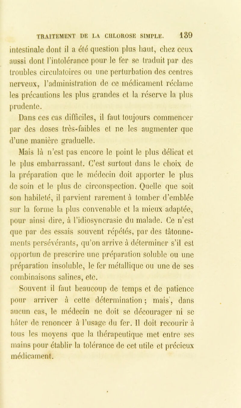 intestinale dont il a été question plus haut, chez ceux aussi dont l’intolérance pour le 1er so traduit par des troubles circulatoires ou une perturbation des centres nerveux, l’administration de ce médicament réclame les précautions les plus grandes et la réserve la plus prudente. Dans ces cas difficiles, il faut toujours commencer par des doses très-faibles et ne les augmenter que d’une manière graduelle. Mais là n’est pas encore le point le plus délicat et le plus embarrassant. C’est surtout dans le choix de la préparation que le médecin doit apporter le plus de soin et le plus de circonspection. Quelle que soit son habileté, il parvient rarement à tomber d’emblée sur la forme la plus convenable et la mieux adaptée, pour ainsi dire, à l’idiosyncrasie du malade. Ce n’est que par des essais souvent répétés, par des tâtonne- ments persévérants, qu’on arrive à déterminer s’il est opportun de prescrire une préparation soluble ou une préjiaration insoluble, le fer métallique ou une de ses combinaisons salines, etc. Souvent il faut beaucoup de temps et de patience pour arriver à cette détermination ; mais', dans aucun cas, le médecin ne doit se décourager ni se hâter de renoncer à l’usage du fer. 11 doit recourir à tous les moyens que la thérapeutique met entre ses mains pour établir la tolérance de cet utile et précieux médicament.