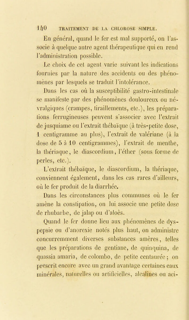 En général, quand le fer est mal supporté, on l’as- socie à quelque autre agent thérapeutique qui en rend l’administration possible. Le choix de cet agent varie suivant les indications fournies par la nature des accidents ou des phéno- mènes par lesquels se traduit l’intolérance. Dans les cas où la susceptibilité gastro-intestinale se manifeste par des phénomènes douloureux ou né- vralgiques (crampes, tiraillements, etc.), les prépara- tions ferrugineuses peuvent s’associer avec l’extrait de jusqiiiame ou l’extrait Ihébaïqiie (à très-petite dose, 1 centigramme au plus), l’extrait de valériane (à la dose de 5 à 10 centigrammes), l’extrait de menthe, la lhéria(]ue, le diascordium, l’éther (sous forme de perles, etc.). L’extrait thébaïque, le diascordium, la thériaque, conviennent également, dans les cas rares d’ailleurs, où le fer produit de la diarrhée. Dans les circonstances plus communes où le fer amène la constipation, on lui associe une petite dose de rhubarbe, de jalap ou d’aloès. Quand le fer donne lieu aux phénomènes de dys- pepsie ou d’anorexie notés plus haut, on administre concurremment diverses substances amères, telles que les préparations de gentiane, de quinquina, de quassia amaria, de Colombo, de petite centaurée ; on prescrit encore avec un grand avantage certaines eaux minérales, naturelles ou artificielles, alcalines ou aci-