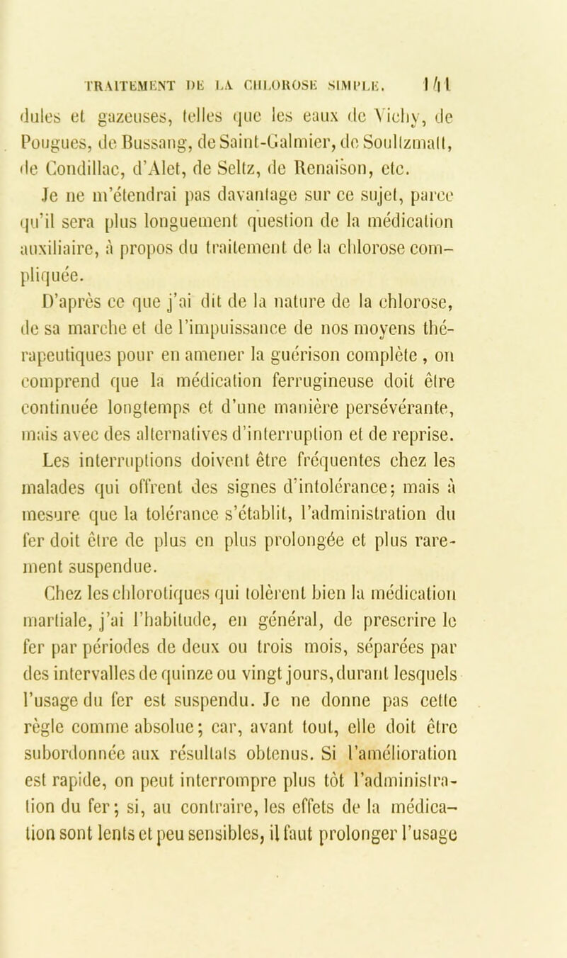 TRAITEMKNT Dli l-\ CIILOUOSK SIMl'U;. I/| I (iules et guzouses, telles (|ue les eaux de A ieliy, <Je Püugues, de Bussang, de Saiut-Ualmier, do Soidlzmall, de Coiiclillac, d’Alet, de Seltz, de Renaison, etc. Je ne m’étendrai pas davantage sur ce sujet, parce • lu’il sera plus longuement question de la médication auxiliaire, à propos du traitement de la elilorose com- pliquée. D’après ce que j’ai dit de la nature de la chlorose, de sa marche et de l’impuissance de nos moyens thé- rapeutiques pour en amener la guérison complète , on comprend que la médication ferrugineuse doit être continuée longtemps et d’une manière persévérante, mais avec des alternatives d’interruption et de reprise. Les interruptions doivent être fréquentes chez les malades qui offrent des signes d’intolérance; mais à mesure que la tolérance s’établit, l’administration du fer doit être de plus en plus prolongée et plus rare- ment suspendue. Chez les chlorotiques qui tolèrent bien la médication martiale, j’ai l’habitude, en général, de prescrire le fer par périodes de deux ou trois mois, séparées par des intervalles de quinze ou vingt jours, durant lesquels l’usage du fer est suspendu. Je ne donne pas cette règle comme absolue ; car, avant tout, elle doit être subordonnée aux résultats obtenus. Si l’amélioration est rapide, on peut interrompre plus tôt l’administra- tion du fer; si, au contraire, les effets de la médica- tion sont lents et peu sensibles, il faut prolonger l’usage