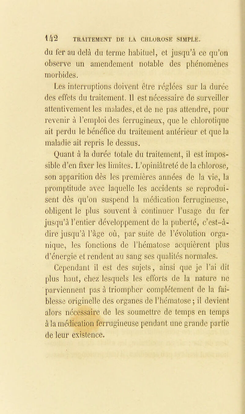 du 1er au delà du terme habituel, et jusqu’à ce qu’on observe un amendement notable des phénomènes morbides. Les interruptions doivent être réglées sur la durée des effets du traitement. 11 est néeessaire de surveiller attentivement les malades, et de ne pas attendre, pour revenir à l’emploi des ferrugineu.x, que le chlorotique ait perdu le bénéfice du traitement antérieur et que la maladie ait repris le dessus. Quant à la durée totale du traitement, il est impos- sible d’en fixer les limites. L’opiniâtreté de la chlorose, son apparition dès les premières années de la vie, la promptitude avec laquelle les accidents se reprodui- sent dès qu’on suspend la médication ferrugineuse, obligent le plus souvent à continuer l’usage du fer jusqu’à l’entier développement de la puberté, c’est-à- dire jusqu’à l’âge où, par suite de l’évolution orga- nique, les fonctions de l’hématose acquièrent plus d’énergie et rendent au sang ses qualités normales. Cependant il est des sujets, ainsi que je l’ai dit plus haut, chez lesquels les efforts de la nature ne parviennent pas à triompher complètement de la fai- blesse originelle des organes de l’hématose ; il devient alors nécessaire de les soumettre de temps en temps à la médication ferrugineuse pendant une grande partie de leur existence.