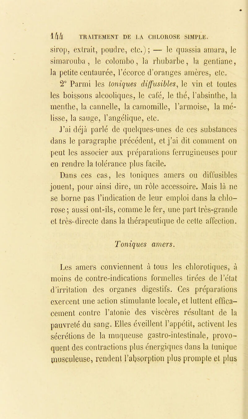 sirop, ONlrait, poudre, etc.); — le quassia amara, le simarouba, le colonibo, la rhubarbe, la gentiane, la petite centaurée, l’écorce d’oranges amères, etc. 2“ Parmi les Ioniques diffusibles^ le ^dn et toutes les boissons alcooliques, le cale, le thé, l’absinthe, la menthe, la cannelle, la camomille, l’armoise, la mé- lisse, la sauge, l’angélique, etc. J’ai déjà parlé de quelques-unes de ces substances dans le paragraphe précédent, et j’ai dit comment on peut les associer aux préparations ferrugineuses pour en rendre la tolérance plus facile. Dans ces cas, les toniques amers ou diffusibles jouent, pour ainsi dire, un rôle accessoire. Mais là ne se borne pas l’indication de leur emploi dans la chlo- rose ; aussi ont-ils, comme le fer, une part très-grande et très-directe dans la thérapeutique de cette affection. Toniques amers. Les amers conviennent à tous les chlorotiques, à moins de contre-indications formelles tirées de l’état d’irritation des organes digestifs. Ces préparations exercent une action stimulante locale, et luttent effica- cement contre l’atonie des viscères résultant de la pauvreté du sang. Elles éveillent l’appétit, activent les sécrétions de la muqueuse gastro-intestinale, provo- quent des contractions plus énergiques dans la tunique musculeuse, rendent l’absorption plus prompte et plus
