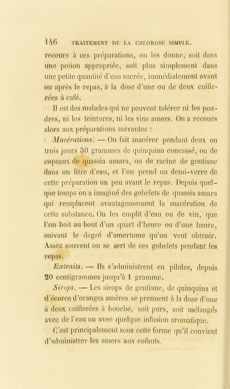 recours à ces préparations, on les donne, soit dans une potion appropriée, soit plus simplement dans une petite quantité d’eau sucrée, immédiatement avant ou après le repas, à la dose d’une ou de deux cuille- rées à café. Il est des malades qui ne peuvent tolérer ni les pou- dres, ni les teintures, ni les vins amers. On a recours alors aux préparations suivantes : I Macérations. — On fait macérer pendant deux ou trois jours 30 grammes de quinquina concassé, ou de copeaux de quassia amara, ou de racine de gentiane dans un litre d’eau, et l’on prend un demi-verre de cette préparation un peu avant le repas. Depuis quel- que temps on a imaginé des gobelets de quassia amara qui remplacent avantageusement la macération de cette substance. On les emplit d’eau ou de vin, que l’on boit au bout d’un quart d’heure ou d’une heure, suivant le degré d’amertume qu’on veut obtenir. Assez souvent on se sert de ces gobelets pendant les repas. Extraits. — Us s’administrent en pilules, depuis 20 centigrammes jusqu’cà 1 gramme. Sirops. — Les sirops de gentiane, de quinquina et d’écorce d’oranges amères se prennent à la dose d’une à deux cuillerées à bouche, soit purs, soit mélangés avec de l’eau ou avec quelque infusion aromatique. C’est principalement sous cette forme qu’il convient d’admimstror les amers aux enfants.