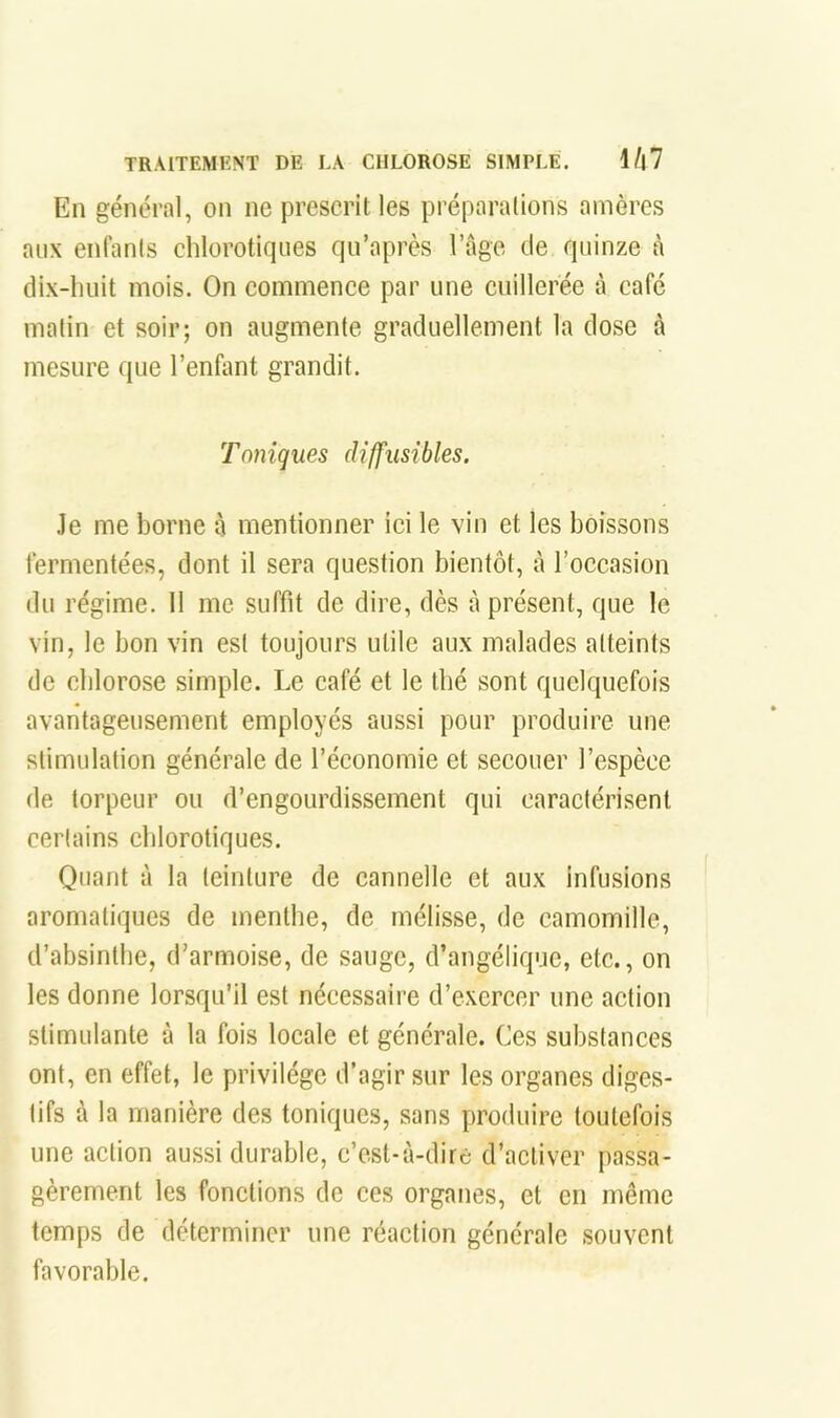 En général, on ne prescrit les préparations amères aux enfants chlorotiques qu’après l’Age de quinze à dix-huit mois. On commence par une cuillerée à café matin et soir; on augmente graduellement la dose à mesure que l’enfant grandit. Toniques diffusibles. Je me borne à mentionner ici le vin et les boissons fermentées, dont il sera question bientôt, à l’occasion du régime. 11 me suffit de dire, dès à présent, que le vin, le bon vin est toujours utile aux malades atteints de chlorose simple. Le café et le thé sont quelquefois avantageusement employés aussi pour produire une stimulation générale de l’économie et secouer l’espèce de torpeur ou d’engourdissement qui caractérisent certains chlorotiques. Quant à la teinture de cannelle et aux infusions aromatiques de menthe, de mélisse, de camomille, d’absinthe, d’armoise, de sauge, d’angélique, etc., on les donne lorsqu’il est nécessaire d’exercer une action stimulante à la fois locale et générale. Ces substances ont, en effet, le privilège d’agir sur les organes diges- tifs à la manière des toniques, sans produire toutefois une action aussi durable, c’cst-à-dirc d’activer passa- gèrement les fonctions de ces organes, et en même temps de déterminer une réaction générale souvent favorable.