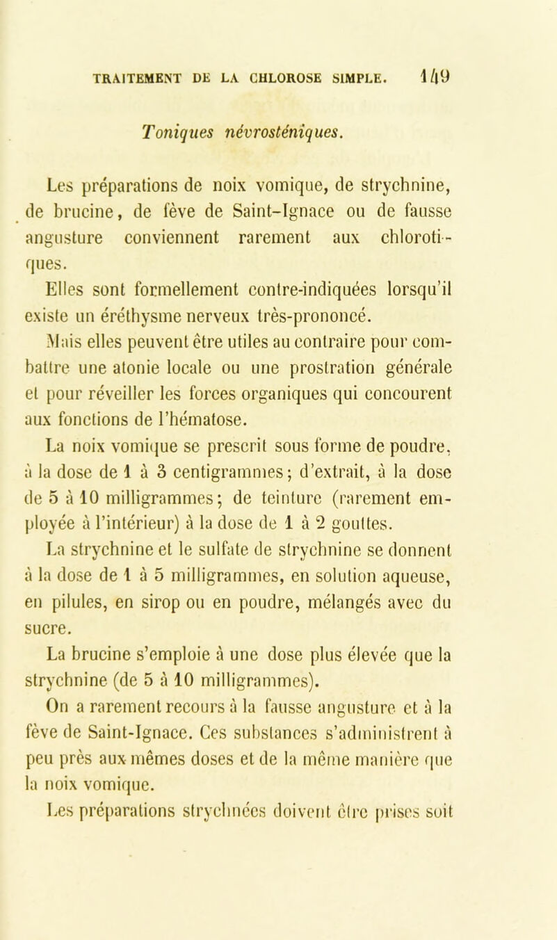 Toniques névrosténiques. Les préparations de noix vomique, de strychnine, de briicine, de fève de Saint-Ignace ou de fausse angusture conviennent rarement aux chloroti- ques. Elles sont formellement contre-indiquées lorsqu’il existe un éréthysme nerveux très-prononcé. Mais elles peuvent être utiles au contraire pour com- battre une atonie locale ou une prostration générale et pour réveiller les forces organiques qui concourent aux fonctions de l’hématose. La noix vomique se prescrit sous forme de poudre, à la dose de 1 à 3 centigrammes; d’extrait, à la dose de 5 à 10 milligrammes; de teinture (rarement em- ployée à l’intérieur) à la dose de 1 à 2 gouttes. La strychnine et le sulfate de strychnine se donnent à la dose de 1 à 5 milligrammes, en solution aqueuse, en pilules, en sirop ou en poudre, mélangés avec du sucre. La brucine s’emploie à une dose plus élevée que la strychnine (de 5 à 10 milligrammes). On a rarement recours à la fausse angusture et à la fève de Saint-Ignace. Ces substances s’administrent à peu près aux mêmes doses et de la même manière que la noix vomique. Les préparations strychiiccs doivent être prises soit