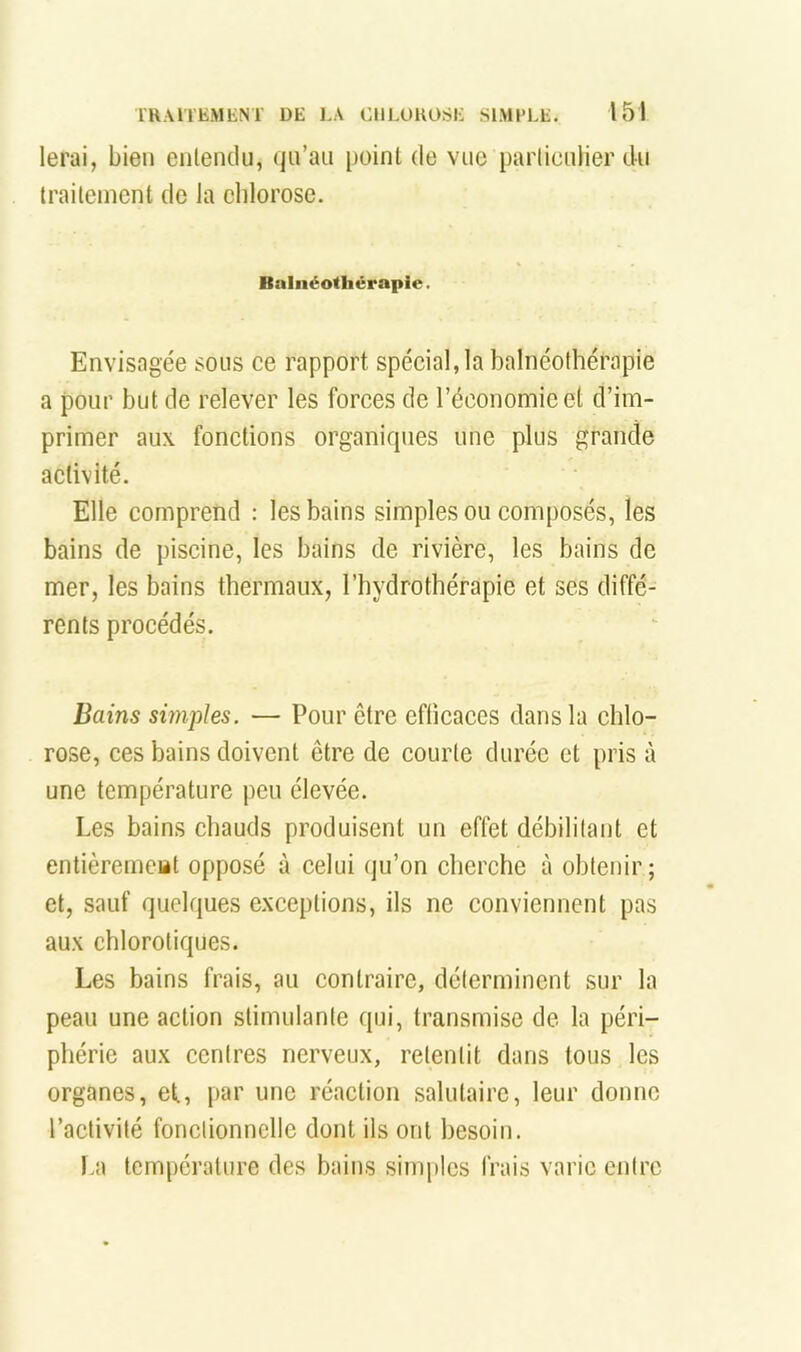 lerai, bien eiilendii, (jii’au [)oint de vue particulier du traitement de la chlorose. Bnliiéotliêrapie. Envisagée sous ce rapport spécial, la balnéothérapie a pour but de relever les forces de l’économie et d’im- primer aux fonctions organiques une plus grande activité. Elle comprend : les bains simples ou composés, les bains de piscine, les bains de rivière, les bains de mer, les bains thermaux, l’hydrothérapie et ses diffé- rents procédés. Bains simples. — Pour être efticaces dans la chlo- rose, ces bains doivent être de courte durée et pris à une température peu élevée. Les bains chauds produisent un effet débilitant et entièremeat opposé à celui qu’on cherche à obtenir; et, sauf quelques exceptions, ils ne conviennent pas aux chlorotiques. Les bains frais, au contraire, déterminent sur la peau une action stimulante qui, transmise de la péri- phérie aux centres nerveux, retentit dans tous les organes, ef, par une réaction salutaire, leur donne l’activité fonctionnelle dont ils ont besoin. La température des bains si?riplcs frais varie entre