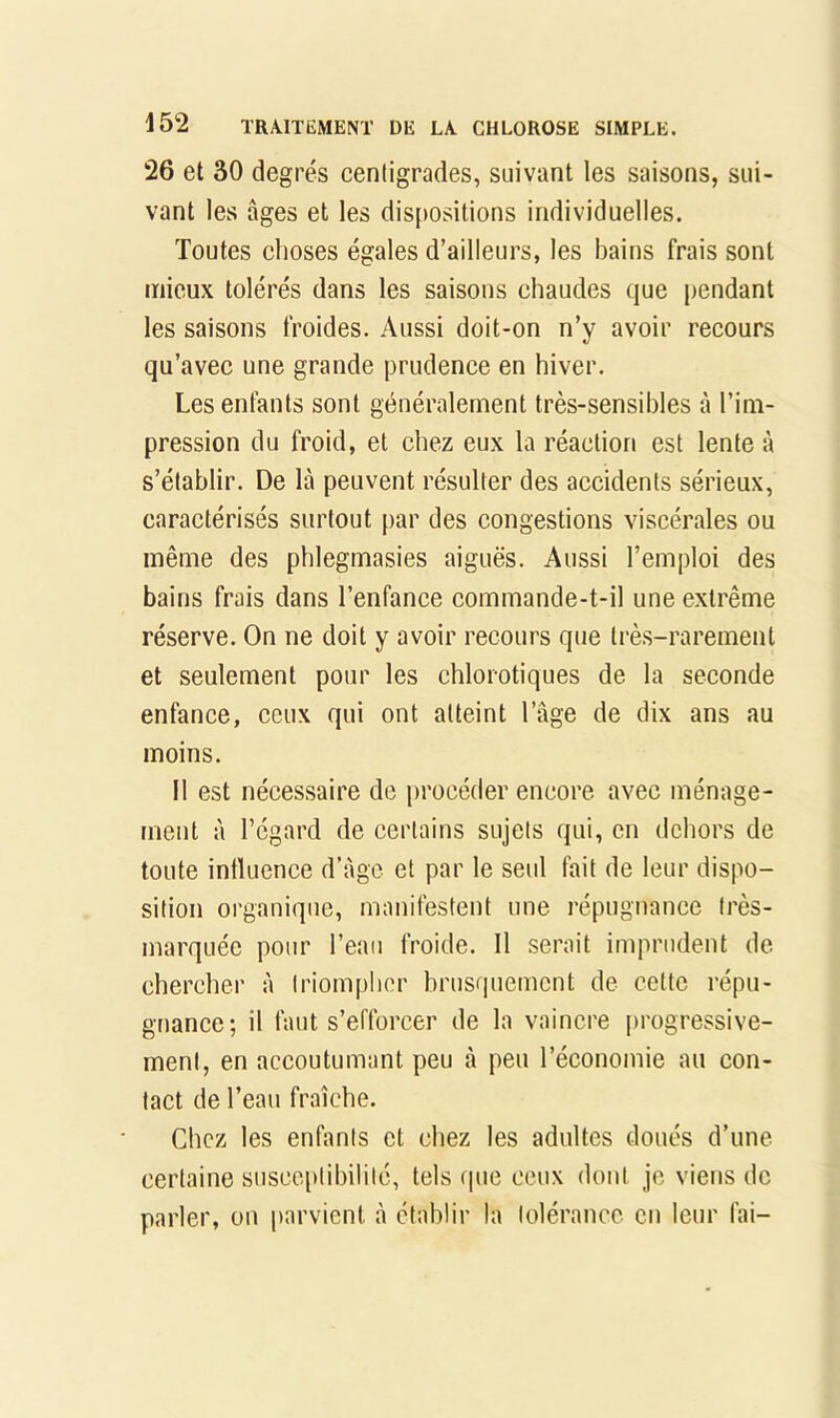 26 et 30 degrés centigrades, suivant les saisons, sui- vant les âges et les dis[)Ositions individuelles. Toutes choses égales d’ailleurs, les bains frais sont mieux tolérés dans les saisons chaudes que pendant les saisons froides. Aussi doit-on n’y avoir recours qu’avec une grande prudence en hiver. Les enfants sont généralement très-sensibles à l’im- pression du froid, et chez eux la réaction est lente à s’établir. De là peuvent résulter des accidents sérieux, caractérisés surtout par des congestions viscérales ou même des phlegmasies aiguës. Aussi l’emploi des bains frais dans l’enfance commande-t-il une extrême réserve. On ne doit y avoir recours que très-rarement et seulement pour les chlorotiques de la seconde enfance, ceux qui ont atteint l’âge de dix ans au moins. Il est nécessaire de procéder encore avec ménage- ment à l’égard de certains sujets qui, en dehors de toute intluence d'âge et par le seul fait de leur dispo- sition organique, manifestent une répugnance très- marquée pour l’eau froide. Il serait imprudent de chercher à triompher brusquement de cette répu- gnance; il faut s’efforcer de la vaincre {)rogressive- ment, en accoutumant peu à peu l’économie au con- tact de l’eau fraîche. Chez les enfants et chez les adultes doués d’une certaine susceptibilité, tels (pie ceux dont je viens de parler, on parvient à établir la tolérance en leur fai-