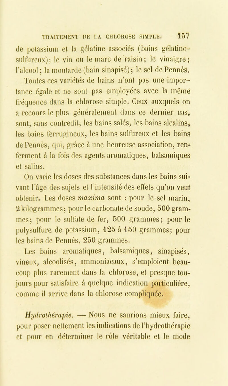 tle potassium et la gélatine associés (bains gélatino- sulfureux); le vin ou le marc de raisin; le vinaigre; l’alcool ; la moutarde (bain sinapisé); le sel de Pennés. Toutes ces variétés de bains n’ont pas une impor- tance égale et ne sont pas employées avec la même fréquence dans la chlorose simple. Ceux auxquels on a recours le plus généralement dans ce dernier cas, sont, sans contredit, les bains salés, les bains alcalins, les bains ferrugineux, les bains sulfureux et les bains de Pennés, qui, grâce à une heureuse association, ren- ferment à la fois des agents aromatiques, balsamiques et salins. On varie les doses des substances dans les bains sui- vant l’âge des sujets et l’intensité des effets qu’on veut obtenir. Les doses maæima sont : pour le sel marin, 2kilogrammes; pour le carbonate de soude, 500 gram- mes; pour le sulfate de fer, 500 grammes; pour le polysulfure de potassium, 125 à 150 grammes; pour les bains de Pennés, 250 grammes. Les bains aromatiques, balsamiques, sinapisés, vineux, alcoolisés, ammoniacaux, s’emploient beau- coup plus rarement dans la chlorose, et presque tou- jours pour satisfaire â quelque indication particulière, comme il arrive dans la chlorose compliquée. Hydrothérapie. — Nous ne saurions mieux faire, pour poser nettement les indications de l’hydrothérapie et pour en déterminer le rôle véritable et le mode