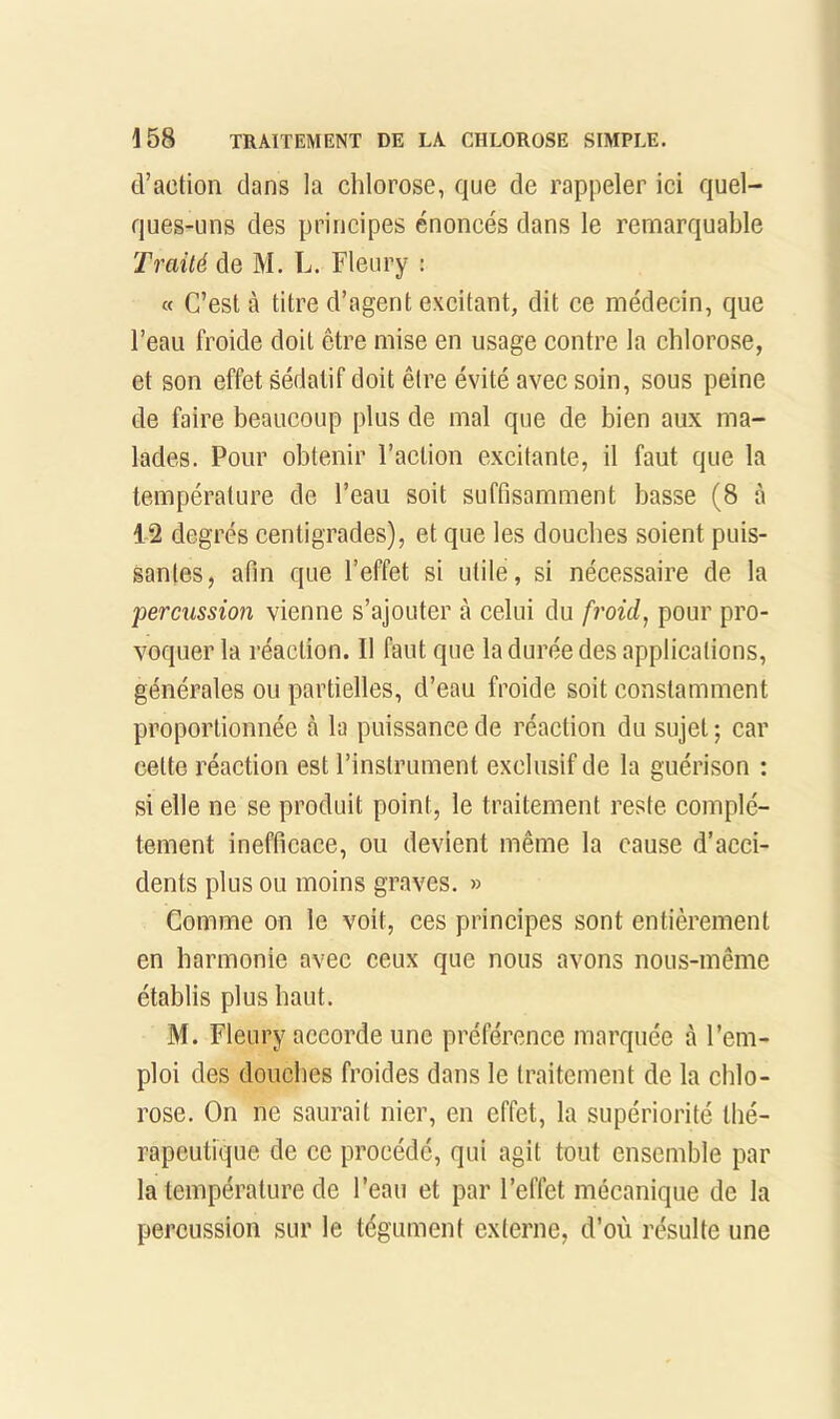 d’action dans la chlorose, que de rappeler ici quel- ques-uns des principes énoncés dans le remarquable Traité de M. L. Fleury : « C’est à titre d’agent excitant, dit ce médecin, que l’eau froide doit être mise en usage contre la chlorose, et son effet sédatif doit être évité avec soin, sous peine de faire beaucoup plus de mal que de bien aux ma- lades. Pour obtenir Faction excitante, il faut que la température de l’eau soit suffisamment basse (8 à 12 degrés centigrades), et que les douches soient puis- santes, afin que l’effet si utile, si nécessaire de la 'percussion vienne s’ajouter à celui du froid^ pour pro- voquer la réaction. Il faut que la durée des applications, générales ou partielles, d’eau froide soit constamment proportionnée à la puissance de réaction du sujet ; car cette réaction est l’instrument exclusif de la guérison : si elle ne se produit point, le traitement reste complè- tement inefficace, ou devient même la cause d’acci- dents plus ou moins graves. » Comme on le voit, ces principes sont entièrement en harmonie avec ceux que nous avons nous-même établis plus haut. M. Fleury accorde une préférence marquée à l’em- ploi des douches froides dans le traitement de la chlo- rose. On ne saurait nier, en effet, la supériorité thé- rapeutique de ce procédé, qui agit tout ensemble par la température de l’eau et par l’effet mécanique de la percussion sur le tégument externe, d’où résulte une