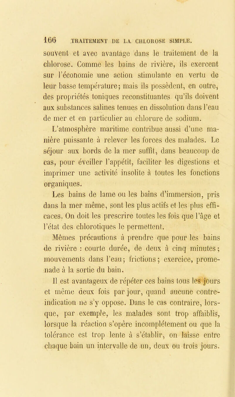 souvent et avec avantage dans le traitement de la chlorose. Comme les bains de rivière, ils exercent sur l’économie une action stimulante en vertu de leur basse tempéi’ature; mais ils possèdent, en outre, des propriétés toniques reconstituantes qu’ils doivent aux substances salines tenues en dissolution dans l’eau de mer et en particulier au chlorure de sodium. L’atmosphère maritime contribue aussi d’une ma- nière puissante à relever les forces des malades. Le séjour aux bords de la mer suffit, dans beaucoup de cas, pour éveiller l’appétit, faciliter les digestions et imprimer une activité insolite à toutes les fonctions organiques. Les bains de lame ou les bains d’immersion, pris dans la mer même, sont les plus actifs et les plus effi- caces. On doit les prescrire toutes les fois que l’âge et l’état des chlorotiques le permettent. Mêmes précautions à prendre que pour les bains de rivière : courte durée, de deux à cinq minutes ; mouvements dans l’eau; frictions; exercice, prome- nade à la sortie du bain. 11 est avantageux de répéter ces bains tous les jours et même deux fois par jour, quand aucune contre- indication ne s^y oppose. Dans le cas contraire, lors- que, par exemple, les malades sont trop affaiblis, lorsque la réaction s’opère incomplètement ou que la tolérance est trop lente à s’établir, on laisse entre chaque bain un intervalle de un, deux ou trois jours.