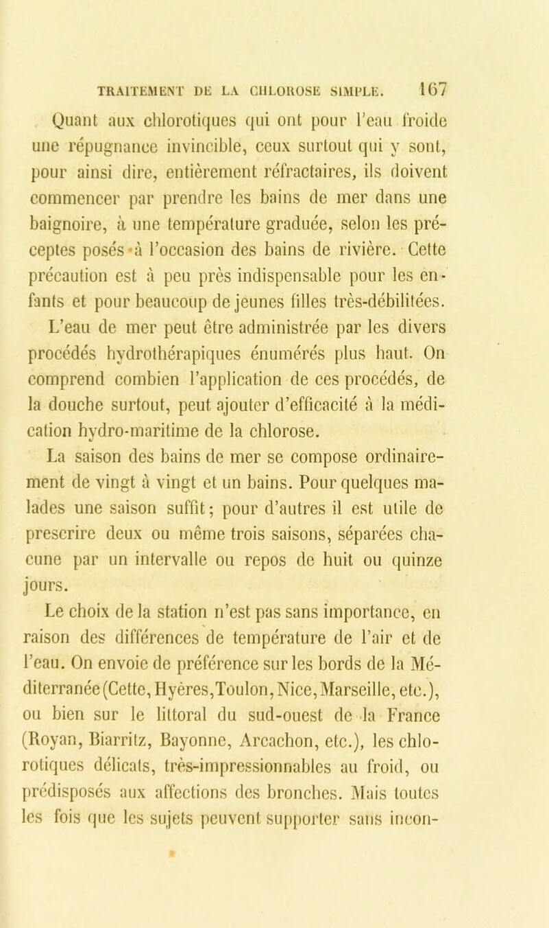 Quant aux chlorotiques qui ont pour l’eau froide une répugnance invincible, ceux surtout qui y sont, pour ainsi dire, entièrement réfractaires, ils doivent commencer par prendre les bains de mer dans une baignoire, à une température graduée, selon les pré- ceptes posés‘à l’occasion des bains de rivière. Cette précaution est à peu près indispensable pour les en - fants et pour beaucoup de jeunes filles très-débilitées. L’eau de mer peut être administrée par les divers procédés hydrothérapiques énumérés plus haut. On comprend combien l’application de ces procédés, de la douche surtout, peut ajouter d’efficacité à la médi- cation hydro-maritime de la chlorose. La saison des bains de mer se compose ordinaire- ment de vingt à vingt et un bains. Pour quelques ma- lades une saison suffit; pour d’autres il est utile de prescrire deux ou même trois saisons, séparées cha- cune par un intervalle ou repos de huit ou quinze jours. Le choix de la station n’est pas sans importance, en raison des différences de température de l’air et de l’eau. On envoie de préférence sur les bords de la Mé- diterranée (Cette, Hyéres,Toulon, Nice, Marseille, etc.), ou bien sur le littoral du sud-ouest de la France (Royan, Biarritz, Bayonne, Arcachon, etc.), les chlo- rotiques délicats, très-impressionnables au froid, ou prédisposés aux affections des bronches. Mais toutes les fois que les sujets peuvent sup[)orter sans iricoii-