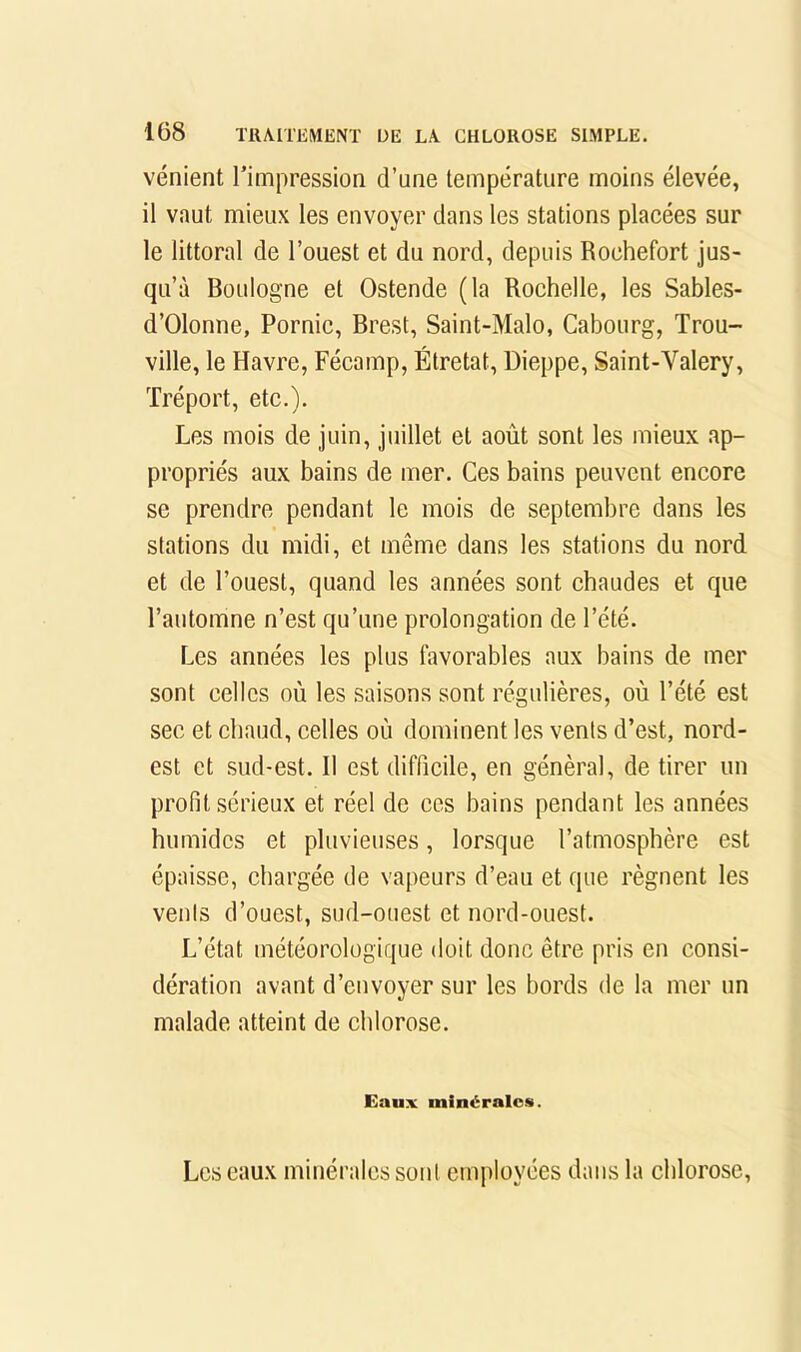 vénient l’impressioa d’une température moins élevée, il vaut mieux les envoyer dans les stations placées sur le littoral de l’ouest et du nord, depuis Roehefort jus- qu’à Boulogne et Ostende (la Rochelle, les Sables- d’Olonne, Pornic, Brest, Saint-Malo, Cabourg, Trou- ville, le Havre, Fécamp, Étretat, Dieppe, Saint-Valéry, Tréport, etc.). Les mois de juin, juillet et août sont les mieux ap- propriés aux bains de mer. Ces bains peuvent encore se prendre pendant le mois de septembre dans les stations du midi, et même dans les stations du nord et de l’ouest, quand les années sont chaudes et que l’automne n’est qu’une prolongation de l’été. Les années les plus favorables aux bains de mer sont celles où les saisons sont régulières, où l’été est sec et chaud, celles où dominent les vents d’est, nord- est et sud-est. Il est difficile, en général, de tirer un profit sérieux et réel de ces bains pendant les années humides et pluvieuses, lorsque l’atmosphère est épaisse, chargée de vapeurs d’eau et que régnent les vents d’ouest, sud-ouest et nord-ouest. L’état météorologique doit donc être pris en consi- dération avant d’envoyer sur les bords de la mer un malade atteint de chlorose. Eaux minérales. Les eaux minérales sont employées dans la chlorose.