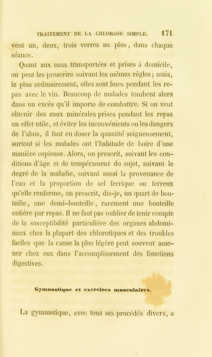 vent un, deux, trois verres au plus, dans chaque séance. Quant aux eaux transportées et prises à domicile, on peut les prescrire suivant les mêmes règles; mais, le plus ordinairement, elles sont bues pendant les re- pas avec le vin. Beaucoup de malades tombent alors dans un excès qu’il importe de combattre. Si on veut obtenir des eaux minérales prises pendant les repas un effet utile, et éviter les inconvénients ou les dangers de l’abus, il faut en doser la quantité soigneusement, surtout si les malades ont l’habitude de boire d’une manière copieuse. Alors, on prescrit, suivant les con- ditions d’âge et de tempérament du sujet, suivant le degré de la maladie, suivant aussi la provenance de l’eau et la proportion de sel ferrique ou ferreux qu’elle renferme, on prescrit, dis-je, un quart de bou- teille , une demi-bouteille, rarement une bouteille entière par repas. 11 ne faut pas oublier détenir compte de la susceptibilité particulière des organes abdomi- naux chez la plupart des chlorotiques et des troubles faciles que la cause la plus légère peut souvent ame- ner chez eux dans l’accomplissement des fonctions digestives. Ci^mnastiqiic et exercices mnsciilaircs. La gymnastique, avec tous ses procédés divers, a