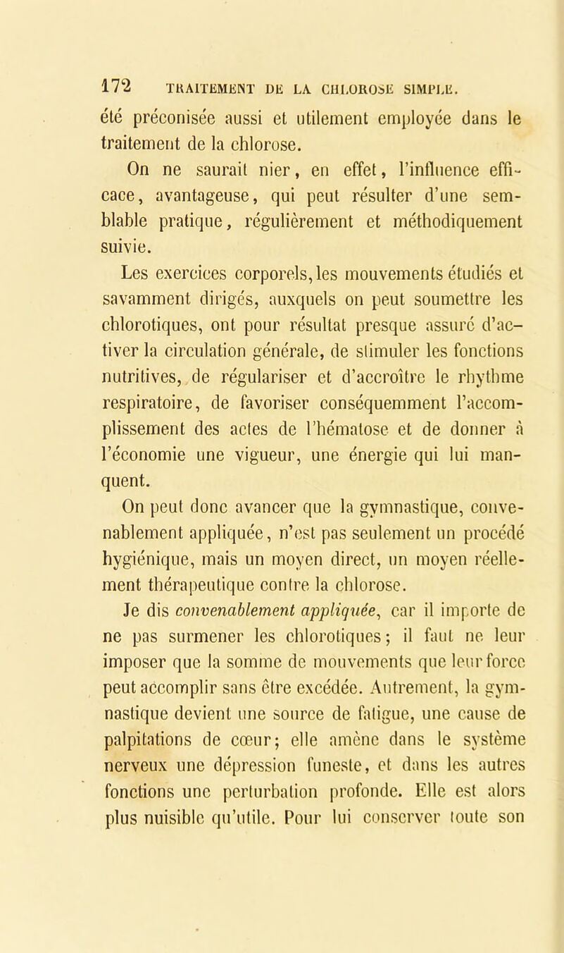 été préconisée aussi et utilement employée clans le traitement de la chlorose. On ne saurait nier, en effet, l’influence effi- cace, avantageuse, qui peut résulter d’une sem- blable pratique, régulièrement et méthodiquement suivie. Les exercices corporels, les mouvements étudiés et savamment dirigés, auxquels on peut soumettre les chlorotiques, ont pour résultat presque assuré d’ac- tiver la circulation générale, de slimuler les fonctions nutritives, de régulariser et d’aecroître le rhythme respiratoire, de favoriser conséquemment l’accom- plissement des actes de l’hématose et de donner à l’économie une vigueur, une énergie qui lui man- quent. On peut donc avancer que la gymnastique, conve- nablement appliquée, n’est pas seulement un procédé hygiénique, mais un moyen direct, un moyen réelle- ment thérapeutique contre la chlorose. Je dis convenablement appliquée, car il importe de ne pas surmener les chlorotiques ; il faut ne leur imposer que la somme de mouvements que leur force peut accomplir sans être excédée. Autrement, la gym- nastique devient une source de fatigue, une cause de palpitations de cœur; elle amène dans le système nerveux une dépression funeste, et dans les autres fonetions une perturbation profonde. Elle est alors plus nuisible qu’utile. Pour lui eonserver toute son