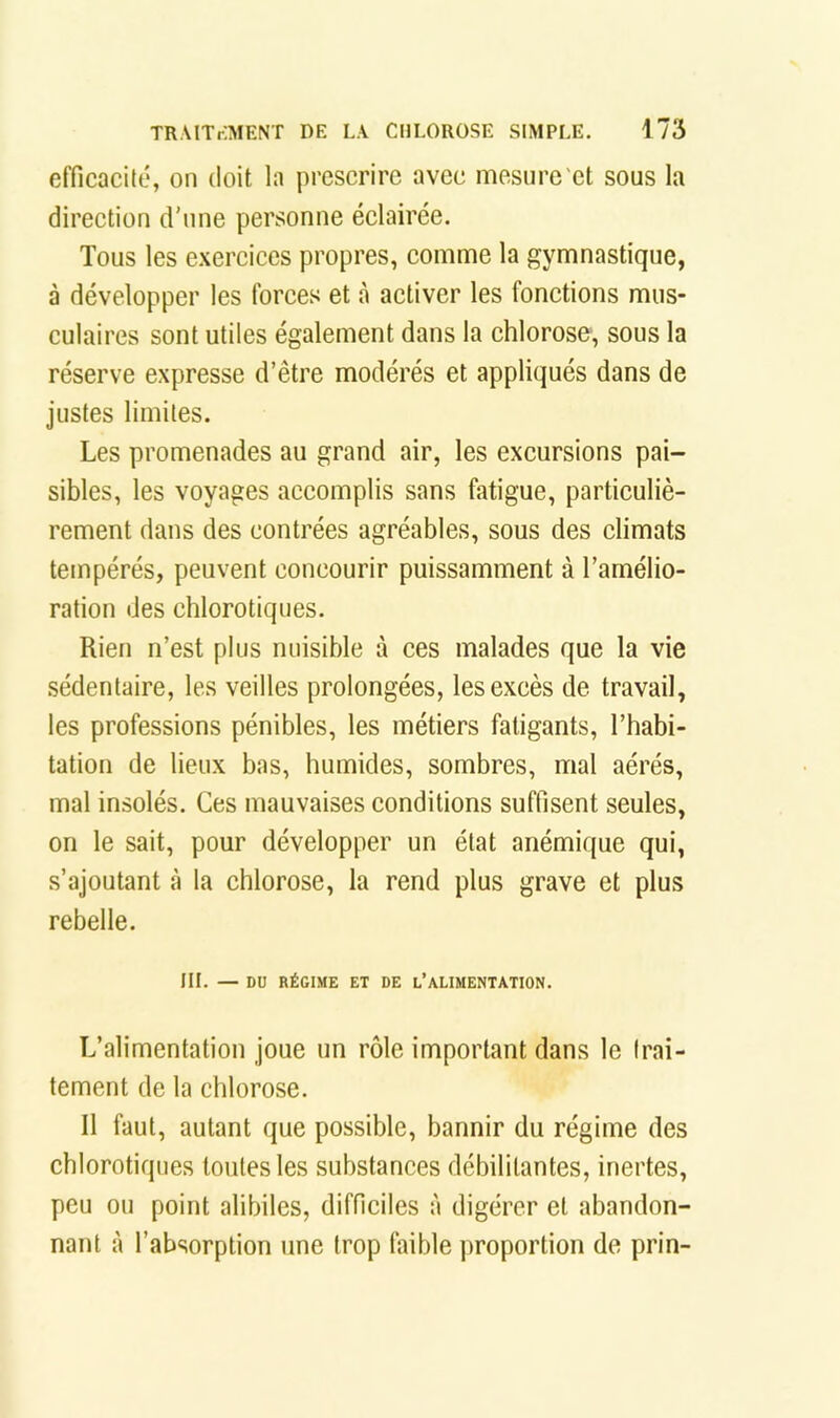 efficacité, on doit la prescrire avec mesure'et sous la direction d’une personne éclairée. Tous les e.xercices propres, comme la gymnastique, à développer les forces et à activer les fonctions mus- culaires sont utiles également dans la chlorose, sous la réserve expresse d’être modérés et appliqués dans de justes limites. Les promenades au grand air, les excursions pai- sibles, les voyages accomplis sans fatigue, particuliè- rement dans des contrées agréables, sous des climats tempérés, peuvent concourir puissamment à l’amélio- ration des chlorotiques. Rien n’est plus nuisible à ces malades que la vie sédentaire, les veilles prolongées, les excès de travail, les professions pénibles, les métiers fatigants, l’habi- tation de lieux bas, humides, sombres, mal aérés, mal insolés. Ces mauvaises conditions suffisent seules, on le sait, pour développer un état anémique qui, s’ajoutant à la chlorose, la rend plus grave et plus rebelle. III. — DU RÉGIME ET DE l’ALIMENTATION. L’alimentation joue un rôle important dans le trai- tement de la chlorose. Il faut, autant que possible, bannir du régime des chlorotiques toutes les substances débilitantes, inertes, peu ou point alibiles, difficiles à digérer et abandon- nant à l’absorption une trop faible proportion de prin-