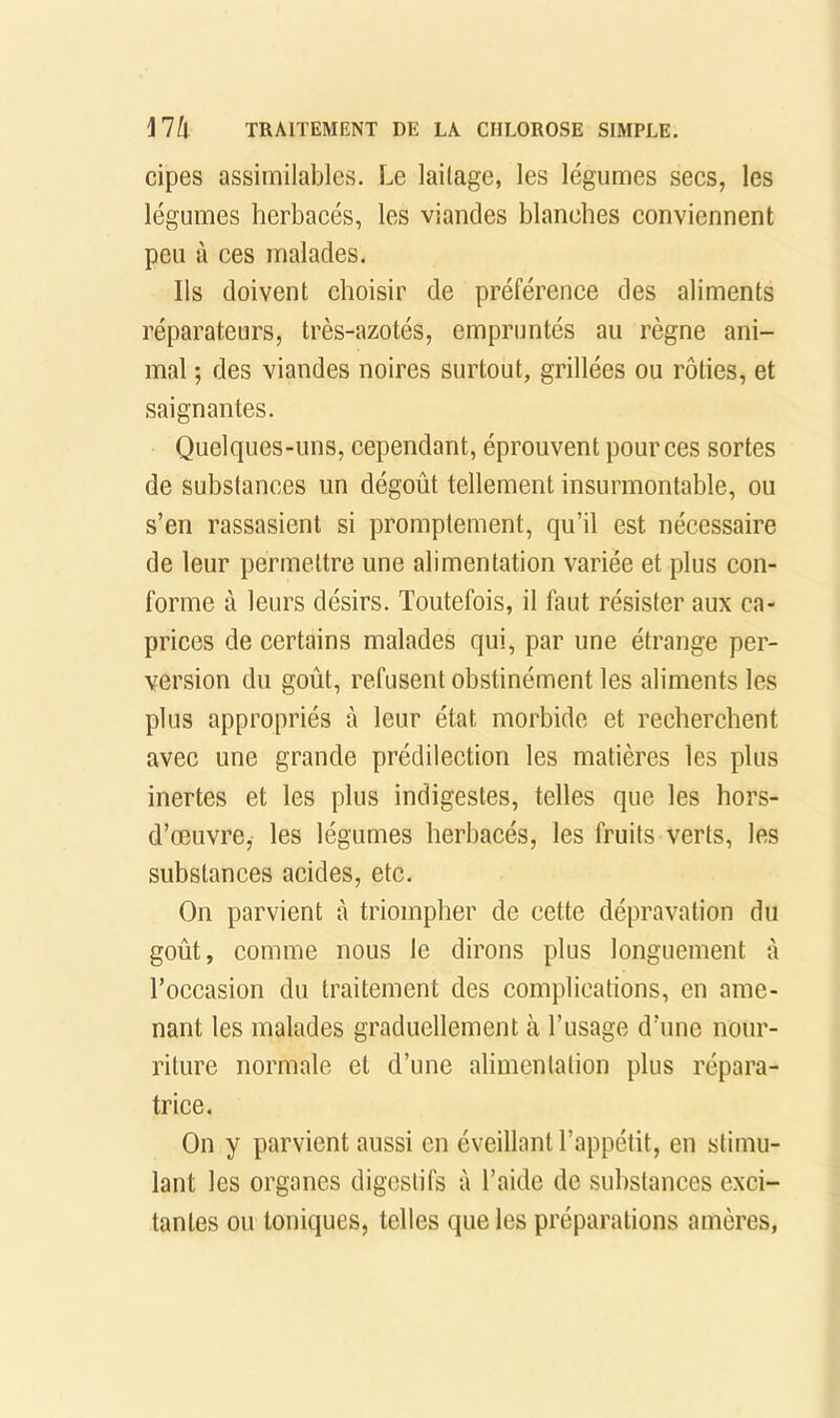 cipes assimilables. Le laitage, les légumes sees, les légumes herbaeés, les viandes blanches conviennent peu à ces malades. Ils doivent choisir de préférence des aliments réparateurs, très-azotés, empruntés au règne ani- mal ; des viandes noires surtout, grillées ou rôties, et saignantes. Quelques-uns, cependant, éprouvent pour ces sortes de substances un dégoût tellement insurmontable, ou s’en rassasient si promptement, qu’il est nécessaire de leur permettre une alimentation variée et plus con- forme à leurs désirs. Toutefois, il faut résister aux ca- prices de certains malades qui, par une étrange per- version du goût, refusent obstinément les aliments les plus appropriés à leur état morbide et recherchent avec une grande prédilection les matières les plus inertes et les plus indigestes, telles que les hors- d’œuvre, les légumes herbacés, les fruits verts, les substances acides, etc. On parvient à triompher de cette dépravation du goût, comme nous le dirons plus longuement à l’occasion du traitement des complications, en ame- nant les malades graduellement à l’usage d’une nour- riture normale et d’une alimentation plus répara- trice. On y parvient aussi en éveillant l’appétit, en stimu- lant les organes digestifs à l’aide de suhstances exci- tantes ou toniques, telles que les préparations amères,