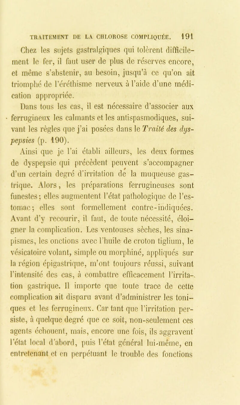 Chez les sujets gastralgiques qui tolèrent difficile- ment le fer, il faut user de plus de réserves encore, et même s’abstenir, au besoin, jusqu’à ce qu’on ait triomphé de l’éréthisme nerveux à l’aide d’une médi- cation appropriée. Dans tous les cas, il est nécessaire d’associer aux ferrugineux les calmants et les antispasmodiques, sui- vant les règles que j’ai posées dans le Traité des dys- pepsies (p. 190). Ainsi que je l’ai établi ailleurs, les deux formes de dyspepsie qui précèdent peuvent s’accompagner d’un certain degré d’irritation de la muqueuse gas- trique. Alors, les préparations ferrugineuses sont funestes; elles augmentent l’état pathologique de l’es- tomiae; elles sont formellement contre-indiquées. Avant d’y recourir, il faut, de toute nécessité, éloi- gner la complication. Les ventouses sèches, les sina- pismes, les onctions avec l’huile de croton tiglium, le vésicatoire volant, simple ou morphiné, appliqués sur la région épigastrique, m’ont toujours réussi, suivant l’intensité des cas, à combattre efficacement l’irrita- tion gastrique. 11 importe que toute trace de cette complication ait disparu avant d’administrer les toni- ques et les ferrugineux. Car tant que l’irritation per- siste, à quelque degré que ce soit, non-seulement ces agents échouent, mais, encore une fois, ils aggravent l’état local d’abord, puis l’état général lui-même, en entretenant et en perpétuant le trouble des fonctions